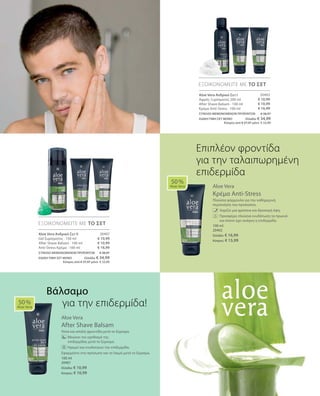 20403
€ 10,99
€ 10,99
€ 16,99
20407
€ 10,99
€ 10,99
€ 16,99
100 ml
20402
Ελλάδα: € 16,99
Κύπρος: € 15,99
100 ml
20401
Ελλάδα: € 10,99
Κύπρος: € 10,99
ΣΥΝΟΛΟ ΜΕΜΟΝΩΜΕΝΩΝ ΠΡΟΪΟΝΤΩΝ € 38,97
ΕΙΔΙΚΗ ΤΙΜΗ ΣΕΤ ΜΟΝΟ  Ελλάδα: € 34,99
 Κύπρος από € 37,97 μόνο € 33,99
ΣΥΝΟΛΟ ΜΕΜΟΝΩΜΕΝΩΝ ΠΡΟΪΟΝΤΩΝ € 38,97
ΕΙΔΙΚΗ ΤΙΜΗ ΣΕΤ ΜΟΝΟ  Ελλάδα: € 34,99
 Κύπρος από € 37,97 μόνο € 33,99
Aloe Vera
Κρέμα Anti-Stress
Πλούσια φόρμουλα για την καθημερινή
περιποίηση του προσώπου.
		 Χαρίζει μια φρέσκια και δροσερή όψη.
		Προσφέρει πλούσια ενυδάτωση τα πρωινά
και όποτε έχει ανάγκη η επιδερμίδα.
Aloe Vera
After Shave Balsam
Ήπια και απαλή φροντίδα μετά το ξύρισμα.
	 Μειώνει τον ερεθισμό της 		
επιδερμίδας μετά το ξύρισμα.
	 Ηρεμεί και ενυδατώνει την επιδερμίδα.
Εφαρμόστε στο πρόσωπο και το λαιμό μετά το ξύρισμα.
50 %
Aloe Vera
ΕΞΟΙΚΟΝΟΜΕΙΤΕ ΜΕ ΤΟ ΣΕΤ
ΕΞΟΙΚΟΝΟΜΕΙΤΕ ΜΕ ΤΟ ΣΕΤ
50 %
Aloe Vera
Επιπλέον φροντίδα
για την ταλαιπωρημένη
επιδερμίδα
Aloe Vera Ανδρικό Σετ I
Αφρός Ξυρίσματος 200 ml
After Shave Balsam · 100 ml
Κρέμα Anti-Stress · 100 ml
Aloe Vera Ανδρικό Σετ II
Gel ξυρίσματος · 150 ml
After Shave Balsam · 100 ml
Anti-Stress Κρέμα · 100 ml
Βάλσαμο
για την επιδερμίδα!
 
