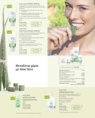 94
75 ml
20117
Ελλάδα: € 9,99
(€ 13,32 ανά 100 ml)
Κύπρος: € 9,99
(€ 13,32 ανά 100 ml)
20150
€ 5,99
€ 8,99
€ 9,99
€ 13,99
€ 6,99
75 ml
20118
Ελλάδα: € 10,99
(€ 14,65 ανά 100 ml)
Κύπρος: € 10,99
(€ 14,65 ανά 100 ml)
ΣΥΝΟΛΟ ΜΕΜΟΝΩΜΕΝΩΝ ΠΡΟΪΟΝΤΩΝ € 45,95
ΕΙΔΙΚΗ ΤΙΜΗ ΣΕΤ ΜΟΝΟ  Ελλάδα: € 38,99
 Κύπρος από € 45,95 μόνο € 38,99
500 ml
20081
Ελλάδα: € 12,99
(€ 25,98 ανά 1000 ml)
Κύπρος: € 12,99
(€ 25,98 ανά 1000 ml)
250 ml
20080
Ελλάδα: € 8,99
(€ 35,96 ανά 1000 ml
Κύπρος: € 8,99
(€ 35,96 ανά 1000 ml)
Συγκριτικές Λιανικές Τιμές με Ομοειδή Προϊόντα της Αγοράς
ALOE VERA ΚΡΕΜΑ ΧΕΡΙΩΝ
Ο καθημερινός σας σύμμαχος που φροντίζει για την
ενυδάτωση των χεριών σας, χαρίζοντας τους μεταξένια
απαλότητα.
		Εκχύλισμα καλέντουλας φροντίζει για εντατική
ενυδάτωση
		Απορροφάται γρήγορα χαρίζοντας άμεσα μια
αίσθηση απαλότητας στην επιδερμίδα
		Ταυτόχρονη προστασία και περιποίηση
Εφαρμόστε την κρέμα μετά από κάθε πλύσιμο των χεριών
ALOE VERA
ΠΛΟΥΣΙΑ ΚΡΕΜΑ ΧΕΡΙΩΝ
Εντατική περιποίηση για ιδιαίτερα ταλαιπωρημένα και
ξηρά χέρια. Χαρίζει μεταξένια απαλότητα.
		Εκχύλισμα αμυγδάλου
		Απορροφάται γρήγορα και προσφέρει ευχάριστη
αίσθηση απαλότητας
		Για ιδιαίτερα ξηρές επιδερμίδες
		Προστατεύει την επιδερμίδα
Εφαρμόστε την κρέμα στα χέρια σας όσο συχνά
επιθυμείτε ή όποτε νιώθετε την ανάγκη.
ALOE VERA
ΚΡΕΜΟΣΑΠΟΥΝΟ
Απαλό κρεμοσάπουνο. Καθαρίζει σε βάθος τα
χέρια, χωρίς να τα αφυδατώνει ακόμα και με
συχνό πλύσιμο.
		Με εκχύλισμα αμυγδάλου
		Για σωστό καθαρισμό
		 Παρέχει ενυδάτωση
40 %
Aloe Vera
35 %
Aloe Vera
38 %
Aloe Vera
38 %
Aloe Vera
ΕΞΟΙΚΟΝΟΜΕΙΤΕ ΜΕ ΤΟ ΣΕΤ
*
*
*
Έχει κατατεθεί
Αίτηση για Δίπλωμα
Ευρεσιτεχνίας
Έχει κατατεθεί
Αίτηση για Δίπλωμα
Ευρεσιτεχνίας
+
+
Μεταξένια χέρια
με Aloe Vera
ALOE VERA
ΑΝΤΑΛΛΑΚΤΙΚΟ
ΚΡΕΜΟΣΑΠΟΥΝΟ
Έχει κατατεθεί
Αίτηση για Δίπλωμα
Ευρεσιτεχνίας
* Αριθμός Πρωτοκόλλου: DE 10 2010 030 654.1
Aloe Vera Βασικό Σετ
Μαντηλάκια Καθαρισμού 25 τμχ.
(βλ. Σελίδα 88)
Aloe Vera Κρεμοσάπουνο · 250 ml
Aloe Vera Κρέμα χεριών · 75 ml
Aloe Vera Σαμπουάν
για Μαλλιά  Σώμα · 250 ml (βλ. Σελίδα 100)
Aloe Vera Οδοντόκρεμα · 100 ml
 