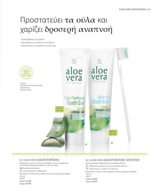 95ALOE VERA ΠΕΡΙΠΟΙΗΣΗ |
100 ml
20070
Ελλάδα: € 6,99
Κύπρος: € 6,99
100 ml
20071
Ελλάδα: € 6,99
Κύπρος: € 6,99
01 | ALOE VERA ΟΔΟΝΤΟΚΡΕΜΑ
Καθαρισμός ούλων και δοντιών σε βάθος, που επιτυγχάνει μια
εντυπωσιακά δροσερή αίσθηση σε όλο το στόμα.
		 Εκχύλισμα echinacea
		 Αποτελεσματικός καθαρισμός
Βουρτσίστε τα δόντια σας σχολαστικά πρωί, μεσημέρι και βράδυ
02 | ALOE VERA ΟΔΟΝΤΟΚΡΕΜΑ SENSITIVE
Ιδιαίτερα βαθύς καθαρισμός για ευαίσθητα δόντια.
		 Καθαριότητα ακόμη και για τα ευαίσθητα δόντια.
		 Προστατεύει το σμάλτο των δοντιών.
Βουρτσίστε τα δόντια σας σχολαστικά πρωί, μεσημέρι και βράδυ.
40 %
Aloe Vera
43 %
Aloe Vera
Προστατεύει τα ούλα και
χαρίζει δροσερή αναπνοή
• Προλαμβάνει την πλάκα
• Καταπραΰνει τα ούλα και τα δόντια
• Προστατεύει το σμάλτο των δοντιών
Άριστη
Ποιότητα και Πιστοποιημένη
Προέλευση
Πρώτων Υλών
 