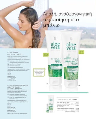 20131
€ 13,99
€ 6,99
250 ml
20030
Ελλάδα: € 10,99
(€ 43,96 ανά 1000 ml)
Κύπρος: € 10,99
(€ 43,96 ανά 1000 ml)
250 ml
20033
Ελλάδα: € 13,99
(€ 55,96 ανά 1000 ml)
Κύπρος: € 13,99
(€ 55,96 ανά 1000 ml)
ΣΥΝΟΛΟ ΜΕΜΟΝΩΜΕΝΩΝ ΠΡΟΪΟΝΤΩΝ € 20,98
ΕΙΔΙΚΗ ΤΙΜΗ ΣΕΤ ΜΟΝΟ  Ελλάδα: € 17,99
 Κύπρος από € 20,98 μόνο € 17,99
01 | ALOE VERA
GEL ΓΙΑ ΤΟ ΝΤΟΥΣ
Βαθύς και συγχρόνως απαλός καθαρισμός
κατά τη διάρκεια του ντους. Αφήνει μια
αίσθηση φυσικής φρεσκάδας και περιποίησης.
		Εκχύλισμα από λευκό τσάι για μια
αναζωογονητική εμπειρία κατά το ντους
		 Δροσίζει την επιδερμίδα
		Για απαλό καθαρισμό
		 Ενυδατώνει την επιδερμίδα
Χρησιμοποιήστε το στο ντους σε όλο το σώμα
πρωί, βράδυ και γενικά όποτε νιώθετε την
ανάγκη.
02 | ALOE VERA ΣΑΜΠΟΥΑΝ
ΜΑΛΛΙΑ  ΣΩΜΑ
Γρήγορος και βαθύς καθαρισμός από την
κορυφή ως τα άκρα. Αφήνει μια αίσθηση
φρεσκάδας και περιποίησης.
		Εκχύλισμα λυκίσκου τονώνει και
αναζωογονεί το τριχωτό της κεφαλής
		Η All – in – One περιποίηση για τα
Μαλλιά  το Σώμα
Χρησιμοποιήστε το στο ντους σε όλο το
σώμα και τα μαλλιά πρωί, βράδυ ή μετά την
άθληση.
*
35 %
Aloe Vera
35 %
Aloe Vera
ΕΞΟΙΚΟΝΟΜΕΙΤΕ ΜΕ ΤΟ ΣΕΤ
Απαλή, αναζωογονητική
περιποίηση στο
μπάνιο
* Αριθμός Πρωτοκόλλου: DE 10 2010 030 654.1
ALOE VERA ΣΕΤ ΓΙΑ ΣΠΟΡ
Σαμπουάν για Μαλλιά  Σώμα · 250 ml
Αποσμητικό Roll-on · 50 ml
(βλ. σελίδα 98)
Για όλα τα προϊόντα
αυτής της σελίδας έχει
κατατεθεί Αίτηση
για Δίπλωμα
Ευρεσιτεχνίας
 
