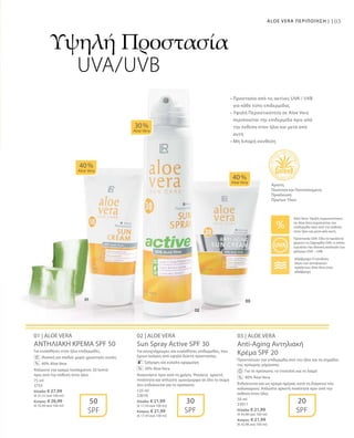 103ALOE VERA ΠΕΡΙΠΟΙΗΣΗ |
75 ml
3753
Ελλάδα: € 27,99
(€ 37,32 ανά 100 ml)
Κύπρος: € 26,99
(€ 35,99 ανά 100 ml)
125 ml
23010
Ελλάδα: € 21,99
(€ 17,59 ανά 100 ml)
Κύπρος: € 21,99
(€ 17,59 ανά 100 ml)
50 ml
23011
Ελλάδα: € 21,99
(€ 43,98 ανά 100 ml)
Κύπρος: € 21,99
(€ 43,98 ανά 100 ml)
01 | ALOE VERA
ΑΝΤΗΛΙΑΚΗ ΚΡΕΜΑ SPF 50
Για ευαίσθητες στον ήλιο επιδερμίδες.
		Ιδανική για παιδιά: χωρίς χρωστικές ουσίες
		 40% Aloe Vera
Απλώστε την κρέμα τουλάχιστον 20 λεπτά
πριν από την έκθεση στον ήλιο.
02 | ALOE VERA
Sun Spray Active SPF 30
Για ανοιχτόχρωμες και ευαίσθητες επιδερμίδες, που
έχουν ανάγκη από υψηλό δείκτη προστασίας.
		Γρήγορη και εύκολη εφαρμογή
		 30% Aloe Vera
Ανακινήστε πριν από τη χρήση. Ψεκάστε αρκετή
ποσότητα και απλώστε ομοιόμορφα σε όλο το σώμα
Δεν ενδείκνυται για το πρόσωπο.
03 | ALOE VERA
Anti-Aging Αντηλιακή
Κρέμα SPF 20
Προστατεύει την επιδερμίδα από τον ήλιο και τα σημάδια
της πρόωρης γήρανσης.
		Για το πρόσωπο, το ντεκολτέ και το λαιμό
		 40% Aloe Vera
Ενδείκνυται και ως κρέμα ημέρας κατά τη διάρκεια του
καλοκαιριού. Απλώστε αρκετή ποσότητα πριν από την
έκθεση στον ήλιο.
40 %
Aloe Vera
40 %
Aloe Vera
30 %
Aloe Vera
50
SPF
30
SPF
20
SPF
%
%
%
Υψηλή Προστασία
UVA/UVB
Άριστη
Ποιότητα και Πιστοποιημένη
Προέλευση
Πρώτων Υλών
• Προστασία από τις ακτίνες UVA / UVB
για κάθε τύπο επιδερμίδας 
• Υψηλή Περιεκτικότητα σε Aloe Vera
περιποιείται την επιδερμίδα πριν από
την έκθεση στον ήλιο και μετά από
αυτή
• Μη λιπαρή σύνθεση
Aloe Vera: Υψηλή περιεκτικότητα
σε Aloe Vera περιποιείται την
επιδερμίδα πριν από την έκθεση
στον ήλιο και μετά από αυτή
Αδιάβροχα: Η σύνθεση
όλων των αντηλιακών
προϊόντων Aloe Vera είναι
αδιάβροχη
Προστασία UVA: Όλα τα προϊόντα
φέρουν τη Σφραγίδα UVA, η οποία
εγγυάται την ιδανική αναλογία των
φίλτρων UVA – UVB
 