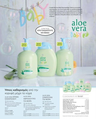 104
250 ml
20213
Ελλάδα: € 10,99
(€ 43,96 ανά 1000 ml)
Κύπρος: € 10,99
(€ 43,96 ανά 1000 ml)
200 ml
20211
Ελλάδα: € 10,99 (€ 5,50 ανά 100 ml)
Κύπρος: € 10,99 (€ 5,50 ανά 100 ml)
250 ml
20215
Ελλάδα: € 10,99 (€ 43,96 ανά 1000 ml)
Κύπρος: € 10,99 (€ 43,96 ανά 1000 ml)
€ 10,99
€ 10,99
€ 10,99
€ 10,99
€ 10,99
€ 10,99
€ 10,99
20216
ΣΥΝΟΛΟ ΜΕΜΟΝΩΜΕΝΩΝ ΠΡΟΪΟΝΤΩΝ € 76,93
ΕΙΔΙΚΗ ΤΙΜΗ ΣΕΤ ΜΟΝΟ  Ελλάδα: € 62,99
 Κύπρος από € 76,93 μόνο € 62,99
Συγκριτικές Λιανικές Τιμές με Ομοειδή Προϊόντα της Αγοράς
ALOE VERA ΚΡΕΜΑ
ΚΑΘΑΡΙΣΜΟΥ
		 30% Aloe Vera
		Ήπιος και απαλός καθαρισμός
		Περιποιείται την τρυφερή
βρεφική επιδερμίδα
ALOE VERA
ΑΦΡΟΛΟΥΤΡΟ
ΓΙΑ ΜΩΡΑ
		 30% Aloe Vera
		Για απαλό καθαρισμό
		Ήπια συστατικά καθαρισμού που
δεν προκαλούν ξηρότητα στη
βρεφική επιδερμίδα
ALOE VERA
ΣΑΜΠΟΥΑΝ
ΓΙΑ ΜΩΡΑ
		30% Aloe Vera
		Για απαλό και βαθύ
καθαρισμό
		Περιποιείται τα παιδικά
μαλλιά, κάνοντάς τα
ευκολοχτένιστα
ΣΥΝΙΣΤΑΤΑΙ
30 %
Aloe Vera
30 %
Aloe Vera
30 %
Aloe Vera
ΕΞΟΙΚΟΝΟΜΕΙΤΕ ΜΕ ΤΟ ΣΕΤ
%
%
%
Ήπιος καθαρισμός από την
κορυφή μέχρι τα νύχια
Η σειρά Aloe Vera Baby δημιουργήθηκε ειδικά για την απαλή
περιποίηση και την εντατική φροντίδα της ευαίσθητης βρεφικής
επίδερμίδας. Η ήπια φόρμουλά της με υψηλό ποσοστό Aloe Vera
και βιολογικό εκχύλισμα καλέντουλας προστατεύει και αναδομεί
όχι μόνο τη βρεφική επιδερμίδα αλλά και την επιδερμίδα των
ενηλίκων!
ALOE VERA ΣΕΤ BABY
Αφρόλουτρο 200 ml
Κρέμα Καθαρισμού 250 ml
Σαμπουάν 250 ml
Κρέμα Προσώπου 50 ml
Κρέμα Προστασίας από Ερεθισμούς 100 ml
Λοσιόν Περιποίησης 200 ml
Κρέμα για Μασάζ 200 ml
από παιδιάτρους
και μαίες
 