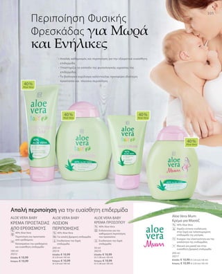 105
100 ml
20212
Ελλάδα: € 10,99
Κύπρος: € 10,99
200 ml
20214
Ελλάδα: € 10,99
(€ 5,50 ανά 100 ml)
Κύπρος: € 10,99
(€ 5,50 ανά 100 ml)
50 ml
20210
Ελλάδα: € 10,99
(€ 21,98 ανά 100 ml)
Κύπρος: € 10,99
(€ 21,98 ανά 100 ml)
200 ml
20217
Ελλάδα: € 10,99 (€ 5,50 ανά 100 ml)
Κύπρος: € 10,99 (€ 5,50 ανά 100 ml)
ALOE VERA BABY
KΡΕΜΑ ΠΡΟΣΤΑΣΙΑΣ
ΑΠΟ ΕΡΕΘΙΣΜΟΥΣ
		40% Aloe Vera
		Περιποίηση και προστασία
από ερεθισμούς
		Καταπραΰνει την ερεθισμένη
και ευαίσθητη επιδερμίδα
ALOE VERA BABY
ΛΟΣΙΟΝ
ΠΕΡΙΠΟΙΗΣΗΣ
		40% Aloe Vera
		Για απαλή βρεφική επιδερμίδα
		Ενυδατώνει την ξηρή
επιδερμίδα
ALOE VERA BABY
KΡΕΜΑ ΠΡΟΣΩΠΟΥ
		40% Aloe Vera
		Ενδείκνυται για την
καθημερινή περιποίηση
του προσώπου
		Ενυδατώνει την ξηρή
επιδερμίδα
Aloe Vera Mum
Κρέμα για Μασάζ
		40% Aloe Vera
		Χαρίζει έντονη ενυδάτωση
στην ξηρή και ταλαιπωρημένη
επιδερμίδα της μητέρας
		Ενισχύει την ελαστικότητα και την
απαλότητα της επιδερμίδας
		Ιδανική για μασάζ και στην
ευαίσθητη βρεφική επιδερμίδα
• Απαλός καθαρισμός και περιποίηση για την εξαιρετικά ευαίσθητη
επιδερμίδα
• Υποστηρίζει το επίπεδο της φυσιολογικής υγρασίας της
επιδερμίδας	
• Το βιολογικό εκχύλισμα καλέντουλας προσφέρει ιδιαίτερη
προστασία και πλούσια περιποίηση
Περιποίηση Φυσικής
Φρεσκάδας για Μωρά
και Ενήλικες
40 %
Aloe Vera
40 %
Aloe Vera
40 %
Aloe Vera
40 %
Aloe Vera
%
%
%
%
Απαλή περιποίηση για την ευαίσθητη επιδερμίδα
+
 