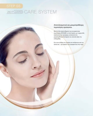 Μετά τα δύο πρώτα βήματα της αντιγηραντικής
περιποίησης ZEITGARD, το Care System, με τη φροντίδα
ανάπλασης που προσφέρει, αποσκοπεί στη
μακροπρόθεσμη διατήρηση της νεανικής όψης της
επιδερμίδας.
Είτε είστε άνδρας είτε γυναίκα και ανεξάρτητα από την
ηλικία σας – μην αφήνετε την ομορφιά σας στην τύχη!
Αποτελεσματική και μακροπρόθεσμη
περιποίηση προσώπου
 