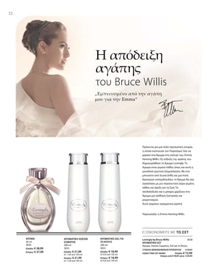 22
50 ml
3630
Ελλάδα: € 38,99
Κύπρος: € 37,99
200 ml
3633
Ελλάδα: € 21,99
(€ 11,00 ανά 100 ml)
Κύπρος: € 21,99
(€ 11,00 ανά 100 ml)
200 ml
3632
Ελλάδα: € 18,99
(€ 9,50 ανά 100 ml)
Κύπρος: € 18,99
(€ 9,50 ανά 100 ml)
ΣΥΝΟΛΟ ΜΕΜΟΝΩΜΕΝΩΝ ΠΡΟΪΟΝΤΩΝ € 79,97
ΕΙΔΙΚΗ ΤΙΜΗ ΣΕΤ ΜΟΝΟ  Ελλάδα: € 72,99
 Κύπρος από € 78,97 μόνο € 69,99
3638
„Εμπνευσμένο από την αγάπη
μου για την Emma“
Η απόδειξη
αγάπης
του Bruce Willis
Παρουσιάζει η Emma Heming-Willis
Πρόκειται για μια πολύ προσωπική ιστορία,
η οποία ενέπνευσε τον Παγκόσμιο Star να
χαρίσει ένα Άρωμα στη σύζυγό του, Emma
Heming-Willis. Ως ένδειξη της αγάπης του
δημιουργήθηκε το Άρωμα Lovingly. Το
Άρωμα είναι γεμάτο πάθος όπως και αυτή η
μοναδική ερωτική εξομολόγηση. Με ένα
μπουκέτο από λευκά άνθη και μια πνοή
δροσερών εσπεριδοειδών, το Άρωμα θα σας
αγκαλιάσει με μια σαγηνευτική αύρα γεμάτη
πάθος και όρεξη για τη ζωή. Το
σανδαλόξυλο και ο μόσχος χαρίζουν στο
Άρωμα μια αίσθηση ζεστασιάς και
ρομαντισμού.
Αυτό σημαίνει πραγματική αγάπη!
ΕΞΟΙΚΟΝΟΜΕΙΤΕ ΜΕ ΤΟ ΣΕΤ
Lovingly by Bruce Willis
ΑΡΩΜΑΤΙΚΟ ΣΕΤ
Άρωμα, Λοσιόν Σώματος, Gel για το Ντους
ΑΡΩΜΑ ΑΡΩΜΑΤΙΚΗ ΛΟΣΙΟΝ
ΣΩΜΑΤΟΣ
ΑΡΩΜΑΤΙΚΟ GEL ΓΙΑ
ΤΟ ΝΤΟΥΣ
 
