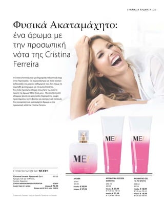 23
50 ml
30120
Ελλάδα: € 38,99
Κύπρος: € 37,99
200 ml
30125
Ελλάδα: € 21,99
(€ 11,00 ανά 100 ml)
Κύπρος: € 21,99
(€ 11,00 ανά 100 ml)
200 ml
30124
Ελλάδα: € 18,99
(€ 9,50 ανά 100 ml)
Κύπρος: € 18,99
(€ 9,50 ανά 100 ml)
ΣΥΝΟΛΟ ΜΕΜΟΝΩΜΕΝΩΝ ΠΡΟΪΟΝΤΩΝ € 79,97
ΕΙΔΙΚΗ ΤΙΜΗ ΣΕΤ ΜΟΝΟ  Ελλάδα: € 72,99
 Κύπρος από € 78,97 μόνο € 69,99
30126
ΕΞΟΙΚΟΝΟΜΕΙΤΕ ΜΕ ΤΟ ΣΕΤ
Christina Ferreira Αρωματικό Σετ I
Άρωμα, Gel για το Ντους,
Λοσιόν Σώματος
ΑΡΩΜΑ ΑΡΩΜΑΤΙΚΗ ΛΟΣΙΟΝ
ΣΩΜΑΤΟΣ
ΑΡΩΜΑΤΙΚΟ GEL
ΓΙΑ ΤΟ ΝΤΟΥΣ
Φυσικά Ακαταμάχητο:
ένα άρωμα με
την προσωπική
νότα της Cristina
Ferreira
H Cristina Ferreira είναι μια δημοφιλής τηλεοπτική σταρ
στην Πορτογαλία. Ως παρουσιάστρια και show woman
ενθουσιάζει και μαγεύει καθημερινά τους fans της με τη
συμπαθή φυσιογνωμία και τη φυσικότητά της.
Ένα πολύ προσωπικό δώρο στους fans της είναι το
πρώτο της άρωμα MEU, «δικό μου». Μια σύνθεση από
ελαφρώς γλυκό και φρουτώδες περγαμόντο, κομψό
τριαντάφυλλο, ζεστή βανίλια και σαγηνευτικό πατσουλί.
Ένα συναρπαστικό, ακαταμάχητο Άρωμα με την
προσωπική νότα της Cristina Ferreira.
ΓΥΝΑΙΚΕΙΑ ΑΡΩΜΑΤΑ |
Συγκριτικές Λιανικές Τιμές με Ομοειδή Προϊόντα της Αγοράς
 