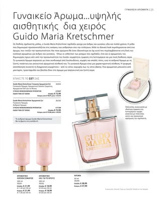 50 ml
30200
Ελλάδα: € 38,99
Κύπρος: € 37,99
200 ml
30201
Ελλάδα: € 21,99
(€ 11,00 ανά 100 ml)
Κύπρος: € 21,99
(€ 11,00 ανά 100 ml)
200 ml
30202
Ελλάδα: € 18,99
(€ 9,50 ανά 100 ml)
Κύπρος: € 18,99
(€ 9,50 ανά 100 ml)
25
30203
ΣΥΝΟΛΟ ΜΕΜΟΝΩΜΕΝΩΝ ΠΡΟΪΟΝΤΩΝ € 79,97
ΕΙΔΙΚΗ ΤΙΜΗ ΣΕΤ ΜΟΝΟ  Ελλάδα: € 72,99
 Κύπρος από € 78,97 μόνο € 69,99
30230
ΣΥΝΟΛΟ ΜΕΜΟΝΩΜΕΝΩΝ ΠΡΟΪΟΝΤΩΝ € 77,98
ΕΙΔΙΚΗ ΤΙΜΗ ΣΕΤ ΜΟΝΟ  Ελλάδα: € 72,99
 Κύπρος από € 75,98 μόνο € 69,99
25
Γυναικείο Άρωμα...υψηλής
αισθητικής δια χειρός
Guido Maria Kretschmer
Το ανδρικό άρωμα Guido Maria Kretschmer
θα το βρείτε στη σελίδα 41.
Πολυτελής συσκευασία με
ιδιαίτερη έμφαση στη
λεπτομέρεια: κομψή
κασετίνα με πολυτελές
σατέν και προσωπική
αφιέρωση του σχεδιαστή.
Ως διεθνής σχεδιαστής μόδας, ο Guido Maria Kretschmer σχεδιάζει ρούχα για άνδρες και γυναίκες εδώ και πολλά χρόνια. Η μόδα
που δημιουργεί προσανατολίζεται στις ανάγκες των ανθρώπων που την επιλέγουν. Αλλά το ιδανικό look συμπληρώνεται από ένα
άρωμα, που τονίζει την προσωπικότητα. Και ποια αρώματα θα ήταν ιδανικότερα αν όχι αυτά που περιλαμβάνονται στη δική του
συλλογή αρωμάτων για άνδρες και γυναίκες; Όπως οι collection των ρούχων που σχεδιάζει, έτσι και οι αρωματικές του
δημιουργίες έχουν κάτι από την προσωπικότητα του Guido: κομψότητα, έμφαση στη λεπτομέρεια και μια πνοή διεθνούς αέρα.
Το γυναικείο Άρωμα σαγηνεύει με έναν συνδυασμό από λουλουδένιες, κομψές και απαλές νότες, ενώ το ανδρικό Άρωμα με τη
ζεστή, πικάντικη και γοητευτική αρωματική σύνθεσή του. Το γυναικείο Άρωμα είναι μια χαρακτηριστική σύνθεση. Η τρυφερή
αποπλάνηση συναντά τη διαχρονική κομψότητα – από τις νότες κορυφής έως τις νότες βάσης. Ένα αρωματικό μπουκέτο από
μανταρίνι, τριαντάφυλλο και βανίλια δίνει στο άρωμα μια σαγηνευτική και ζεστή αύρα.
ΑΡΩΜΑ
ΕΠΙΛΕΞΤΕ ΤΟ ΣΕΤ ΣΑΣ
Guido Maria Kretschmer Γυναικείο Αρωματικό Σετ	
Γυναικείο Άρωμα, Αρωματική Λοσιόν Σώματος,
Αρωματικό Gel για το Ντους
Guido Maria Kretschmer Αρωματικό Σετ	
Γυναικείο Άρωμα,
Ανδρικό Άρωμα
ΑΡΩΜΑΤΙΚΗ
ΛΟΣΙΟΝ ΣΩΜΑΤΟΣ
ΑΡΩΜΑΤΙΚΟ
GEL ΓΙΑ ΤΟ ΝΤΟΥΣ
ΓΥΝΑΙΚΕΙΑ ΑΡΩΜΑΤΑ |
Συγκριτικές Λιανικές Τιμές με Ομοειδή Προϊόντα της Αγοράς
 