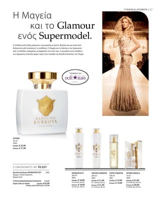 27
200 ml
3663
Ελλάδα: € 18,99
(€ 9,50 ανά 100 ml)
Κύπρος: € 18,99
(€ 9,50 ανά 100 ml)
200 ml
3662
Ελλάδα: € 21,99
(€ 11,00 ανά 100 ml)
Κύπρος: € 21,99
(€ 11,00 ανά 100 ml)
100 ml
3661
Ελλάδα: € 19,99
Κύπρος: € 19,99
10 ml
3664
Ελλάδα: € 27,99
(€ 279,90 ανά 100 ml)
Κύπρος: € 26,99
(€ 269,90 ανά 100 ml)
ΣΥΝΟΛΟ ΜΕΜΟΝΩΜΕΝΩΝ ΠΡΟΪΟΝΤΩΝ € 73,97
ΕΙΔΙΚΗ ΤΙΜΗ ΣΕΤ ΜΟΝΟ  Ελλάδα: € 65,99
 Κύπρος από € 72,97 μόνο € 63,99
3665
50 ml
3660
Ελλάδα: € 32,99
Κύπρος: € 31,99
Η Μαγεία
και το Glamour
ενός Supermodel.
ΓΥΝΑΙΚΕΙΑ ΑΡΩΜΑΤΑ |
Υποψήφιο για:
Η σύνθεση από άνθη γιασεμιού, τουμπερόζα με ζεστή βανίλια και μια πνοή από
δελεαστικό μέλι σαγηνεύει τις αισθήσεις. Η λάμψη και το Glamour του Αρώματος
από τις διεθνείς πασαρέλες μεταφέρεται στο σπίτι σας. Η μοναδική αυτή σύνθεση
του Αρώματος αποτελεί φόρο τιμής στην πατρίδα της Karolina Kurkova, την Τσεχία.
ΑΡΩΜΑ
ΚΡΕΜΟΝΤΟΥΣ ΛΟΣΙΟΝ ΣΩΜΑΤΟΣ ΣΠΡΕΪ ΣΩΜΑΤΟΣ ΑΡΩΜΑ ABSOLU
ΕΞΟΙΚΟΝΟΜΕΙΤΕ ΜΕ ΤΟ ΣΕΤ
Karolina Kurkova ΑΡΩΜΑΤΙΚΟ ΣΕΤ
Άρωμα, Λοσιόν Σώματος,
Κρεμοντούς
 