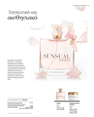 29
30154
ΣΥΝΟΛΟ ΜΕΜΟΝΩΜΕΝΩΝ ΠΡΟΪΟΝΤΩΝ € 45,98
ΕΙΔΙΚΗ ΤΙΜΗ ΣΕΤ ΜΟΝΟ  Ελλάδα: € 39,99
 Κύπρος από € 43,98 μόνο € 38,99
200 ml
30151
Ελλάδα: € 17,99
(€ 9,00 ανά 100 ml)
Κύπρος: € 16,99
(€ 8,50 ανά 100 ml)
50 ml
30150
Ελλάδα: € 27,99
Κύπρος: € 26,99
Συγκριτικές Λιανικές Τιμές με Ομοειδή Προϊόντα της Αγοράς
ΓΥΝΑΙΚΕΙΑ ΑΡΩΜΑΤΑ |
Γοητευτικό και
αισθησιακό
Μια έκφραση της σύγχρονης
θηλυκότητας – κομψή χάρη,
τρυφερότητα και μυστηριώδης
αισθησιασμός. Το Sensual Grace
είναι ένα συναρπαστικό Άρωμα από
τριαντάφυλλο, βανίλια, αισθησιακό
κεχριμπάρι και μια πολύτιμη
αρωματική, γλυκιά γκουρμέ νότα.
Ένα σαγηνευτικό Άρωμα, που
παρασύρει στο όνειρο και τονίζει
κομψά την αισθησιακή, θηλυκή
αύρα.
ΑΡΩΜΑΤΙΚΗ ΚΡΕΜΑ
ΣΩΜΑΤΟΣ
ΑΡΩΜΑ
ΕΞΟΙΚΟΝΟΜΕΙΤΕ ΜΕ ΤΟ ΣΕΤ
Sensual Grace Αρωματικό Σετ	
Άρωμα, Αρωματική Κρέμα Σώματος
 