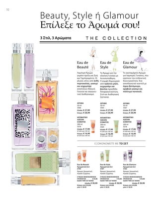 3195
ΣΥΝΟΛΟ ΜΕΜΟΝΩΜΕΝΩΝ
ΠΡΟΪΟΝΤΩΝ € 45,98
ΕΙΔΙΚΗ ΤΙΜΗ ΣΕΤ ΜΟΝΟ
Ελλάδα: € 39,99
Κύπρος από € 43,98
μόνο € 38,99
3197
ΣΥΝΟΛΟ ΜΕΜΟΝΩΜΕΝΩΝ
ΠΡΟΪΟΝΤΩΝ € 45,98
ΕΙΔΙΚΗ ΤΙΜΗ ΣΕΤ ΜΟΝΟ
Ελλάδα: € 39,99
Κύπρος από € 43,98
μόνο € 38,99
3165
ΣΥΝΟΛΟ ΜΕΜΟΝΩΜΕΝΩΝ
ΠΡΟΪΟΝΤΩΝ € 45,98
ΕΙΔΙΚΗ ΤΙΜΗ ΣΕΤ ΜΟΝΟ
Ελλάδα: € 39,99
Κύπρος από € 43,98
μόνο € 38,99
32
50 ml
3566
Ελλάδα: € 27,99
Κύπρος: € 26,99
50 ml
3565
Ελλάδα: € 27,99
Κύπρος: € 26,99
50 ml
3567
Ελλάδα: € 27,99
Κύπρος: € 26,99
200 ml
3576
Ελλάδα: € 17,99
(€ 9,00 ανά 100 ml)
Κύπρος: € 16,99
(€ 8,50 ανά 100 ml)
200 ml
3564
Ελλάδα: € 17,99
(€ 9,00 ανά 100 ml)
Κύπρος: € 16,99
(€ 8,50 ανά 100 ml)
200 ml
3578
Ελλάδα: € 17,99
(€ 9,00 ανά 100 ml)
Κύπρος: € 16,99
(€ 8,50 ανά 100 ml)
Beauty, Style ή Glamour
Επίλεξε το Άρωμά σου!
3 Στιλ, 3 Αρώματα
Το Άρωμα για την
κλασική Γυναίκα με
Αυτοπεποίθηση.
Η κομψή δημιουργία
από πράσινο μήλο,
κεχριμπάρι και
βανίλια προσδίδει
Αποφασιστι­κότητα,
Στιλ και Αισθησιακή
ζεστασιά.
Eau de
Style
Eau de
Beauté
Λαμπερό Άρωμα
γεμάτο όρεξη για Ζωή
και Ταμπεραμέντο. Οι
γλυκές νότες από άνθη
πορτοκαλιάς, γιασεμί
και κεχριμπάρι
αποπνέουν θηλυκή
Γοητεία και σαγηνευ­
τικό Αισθησιασμό.
Eau de
Glamour
Το ακαταμάχητο Άρωμα
για λαμπερές Γυναίκες, που
αγαπούν την επιδεικτική
Εκκεντρικότητα. Ένα
αποπλανητικό κοκτέιλ με
άγριο βατόμουρο,
αραβικό γιασεμί και
πολύτιμο πατσουλί.
ΑΡΩΜΑ ΑΡΩΜΑ ΑΡΩΜΑ
ΑΡΩΜΑΤΙΚΗ
ΛΟΣΙΟΝ
ΣΩΜΑΤΟΣ
ΑΡΩΜΑΤΙΚΗ
ΛΟΣΙΟΝ
ΣΩΜΑΤΟΣ
ΑΡΩΜΑΤΙΚΗ
ΛΟΣΙΟΝ
ΣΩΜΑΤΟΣ
ΕΞΟΙΚΟΝΟΜΕΙΤΕ ΜΕ ΤΟ ΣΕΤ
Eau de Beauté
Αρωματικό Σετ
Άρωμα, Αρωματική
Λοσιόν Σώματος
Eau de Style
Αρωματικό Σετ
Άρωμα, Αρωματική
Λοσιόν Σώματος
Eau de Glamour
Αρωματικό Σετ
Άρωμα, Αρωματική
Λοσιόν Σώματος
 