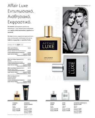 37
50 ml
30260
Ελλάδα: € 27,99
Κύπρος: € 26,99
200 ml
30262
Ελλάδα: € 17,99
(€ 9,00 ανά 100 ml)
Κύπρος: € 16,99
(€ 8,50 ανά 100 ml)
50 ml
30270
Ελλάδα: € 27,99
Κύπρος: € 26,99
100 ml
30271
Ελλάδα: € 17,99
Κύπρος: € 16,99
200 ml
30272
Ελλάδα: € 14,99
(€ 7,50 ανά 100 ml)
Κύπρος: € 13,99
(€ 7,00 ανά 100 ml)
30264
ΣΥΝΟΛΟ ΜΕΜΟΝΩΜΕΝΩΝ ΠΡΟΪΟΝΤΩΝ € 45,98
ΕΙΔΙΚΗ ΤΙΜΗ ΣΕΤ ΜΟΝΟ  Ελλάδα: € 39,99
 Κύπρος από € 43,98 μόνο € 38,99
30273
ΣΥΝΟΛΟ ΜΕΜΟΝΩΜΕΝΩΝ ΠΡΟΪΟΝΤΩΝ € 42,98
ΕΙΔΙΚΗ ΤΙΜΗ ΣΕΤ ΜΟΝΟ  Ελλάδα: € 39,99
 Κύπρος από € 40,98 μόνο € 38,99
30274
ΣΥΝΟΛΟ ΜΕΜΟΝΩΜΕΝΩΝ ΠΡΟΪΟΝΤΩΝ € 45,98
ΕΙΔΙΚΗ ΤΙΜΗ ΣΕΤ ΜΟΝΟ  Ελλάδα: € 39,99
 Κύπρος από € 43,98 μόνο € 38,99
30280
ΣΥΝΟΛΟ ΜΕΜΟΝΩΜΕΝΩΝ ΠΡΟΪΟΝΤΩΝ € 55,98
ΕΙΔΙΚΗ ΤΙΜΗ ΣΕΤ ΜΟΝΟ  Ελλάδα: € 49,99
 Κύπρος από € 53,98 μόνο € 47,99
Affair Luxe
Εντυπωσιακό.
Αισθησιακό.
Εκφραστικό.
For women: ακαταμάχητη γοητεία και
θηλυκότητα – ένας σαγηνευτικός συνδυασμός
από φρέζια, άνθη πορτοκαλιάς, γαρδένια και
πατσουλί.
For men: έντονη, εκφραστική αρρενωπότητα –
ένας εντυπωσιακός συνδυασμός από μέντα,
λεβάντα, κεχριμπάρι και φασόλια Tonka.
ΕΠΙΛΕΞΤΕ ΤΟ ΣΕΤ ΣΑΣ
Affair Luxe for Women
Γυναικείο Αρωματικό Σετ	
Άρωμα, Αρωματική Λοσιόν Σώματος
Affair Luxe Ανδρικό Αρωματικό Σετ I	
Άρωμα,
Σαμπουάν για Μαλλιά   Σώμα
Affair Luxe Ανδρικό Αρωματικό Σετ II	
Άρωμα, After Shave
Affair Luxe Αρωματικό Σετ
Γυναικείο Άρωμα
Ανδρικό Άρωμα
ΓΥΝΑΙΚΕΙΟ
ΑΡΩΜΑ
ΑΡΩΜΑΤΙΚΗ
ΛΟΣΙΟΝ ΣΩΜΑΤΟΣ
ΑΝΔΡΙΚΟ
ΑΡΩΜΑ
AFTER
SHAVE
ΑΡΩΜΑΤΙΚΟ ΣΑΜΠΟΥΑΝ ΓΙΑ
ΜΑΛΛΙΑ  ΣΩΜΑ
ΑΝΔΡΙΚΑ ΑΡΩΜΑΤΑ |
Συγκριτικές Λιανικές Τιμές με Ομοειδή Προϊόντα της Αγοράς
 
