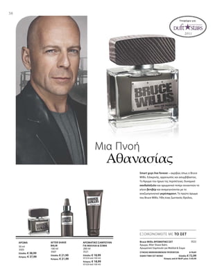 38
50 ml
3505
Ελλάδα: € 38,99
Κύπρος: € 37,99
100 ml
3507
Ελλάδα: € 21,99
Κύπρος: € 21,99
200 ml
3521
Ελλάδα: € 18,99
(€ 9,50 ανά 100 ml)
Κύπρος: € 18,99
(€ 9,50 ανά 100 ml)
3522
ΣΥΝΟΛΟ ΜΕΜΟΝΩΜΕΝΩΝ ΠΡΟΪΟΝΤΩΝ € 79,97
ΕΙΔΙΚΗ ΤΙΜΗ ΣΕΤ ΜΟΝΟ  Ελλάδα: € 72,99
 Κύπρος από € 78,97 μόνο € 69,99
Μια Πνοή
Αθανασίας
Smart guys live forever – ακριβώς όπως ο Bruce
Willis. Ειλικρινής, αρρενωπός και ασυμβίβαστος.
Το Άρωμα του ήρωα της περιπέτειας: δυναμικό
σανδαλόξυλο και αρωματικό πιπέρι συναντούν το
γήινο βετιβέρ και αναμειγνύονται με το
αναζωογονητικό γκρέιπφρουτ. Το πρώτο άρωμα
του Bruce Willis. Ήδη ένας ζωντανός Θρύλος.
ΕΞΟΙΚΟΝΟΜΕΙΤΕ ΜΕ ΤΟ ΣΕΤ
Bruce Willis ΑΡΩΜΑΤΙΚΟ ΣΕΤ
Άρωμα, After Shave Balm,
Αρωματικό Σαμπουάν για Μαλλιά  Σώμα
AFTER SHAVE
BALM
ΑΡΩΜΑΤΙΚΟ ΣΑΜΠΟΥΑΝ
ΓΙΑ ΜΑΛΛΙΑ  ΣΩΜΑ
ΑΡΩΜΑ
Υποψήφιο για:
 