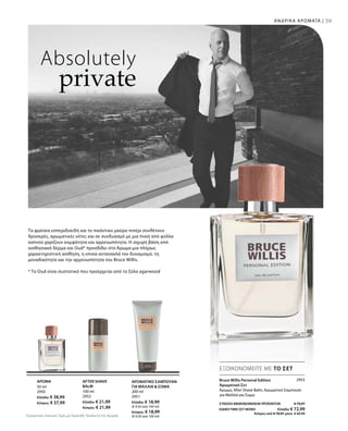 50 ml
2950
Ελλάδα: € 38,99
Κύπρος: € 37,99
100 ml
2952
Ελλάδα: € 21,99
Κύπρος: € 21,99
200 ml
2951
Ελλάδα: € 18,99
(€ 9,50 ανά 100 ml)
Κύπρος: € 18,99
(€ 9,50 ανά 100 ml)
39
2953
ΣΥΝΟΛΟ ΜΕΜΟΝΩΜΕΝΩΝ ΠΡΟΪΟΝΤΩΝ € 79,97
ΕΙΔΙΚΗ ΤΙΜΗ ΣΕΤ ΜΟΝΟ  Ελλάδα: € 72,99
 Κύπρος από € 78,97 μόνο € 69,99
ΑΝΔΡΙΚΑ ΑΡΩΜΑΤΑ |
Absolutely
private
Τα φρέσκα εσπεριδοειδή και το πικάντικο μαύρο πιπέρι συνθέτουν
δροσερές, αρωματικές νότες και σε συνδυασμό με μια πνοή από φύλλα
καπνού χαρίζουν κομψότητα και αρρενωπότητα. Η ισχυρή βάση από
αισθησιακό δέρμα και Oud* προσδίδει στο Άρωμα μια πλήρως
χαρακτηριστική αίσθηση, η οποία αντανακλά τον δυναμισμό, τη
μοναδικότητα και την αρρενωπότητα του Bruce Willis.
* Το Oud είναι συστατικό που προέρχεται από το ξύλο agarwood
ΕΞΟΙΚΟΝΟΜΕΙΤΕ ΜΕ ΤΟ ΣΕΤ
Bruce Willis Personal Edition
Αρωματικό Σετ
Άρωμα, After Shave Balm, Αρωματικό Σαμπουάν
για Μαλλιά και Σώμα
ΑΡΩΜΑ AFTER SHAVE
BALM
ΑΡΩΜΑΤΙΚΟ ΣΑΜΠΟΥΑΝ
ΓΙΑ ΜΑΛΛΙΑ  ΣΩΜΑ
Συγκριτικές Λιανικές Τιμές με Ομοειδή Προϊόντα της Αγοράς
 