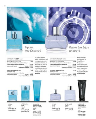 44
100 ml
3416
Ελλάδα: € 17,99
Κύπρος: € 16,99
50 ml
3414
Ελλάδα: € 27,99
Κύπρος: € 26,99
200 ml
3392
Ελλάδα: € 14,99
(€ 7,50 ανά 100 ml)
Κύπρος: € 13,99
(€ 7,00 ανά 100 ml)
200 ml
1581
Ελλάδα: € 14,99
(€ 7,50 ανά 100 ml)
Κύπρος: € 13,99
(€ 7,00 ανά 100 ml)
100 ml
1582
Ελλάδα: € 17,99
Κύπρος: € 16,99
50 ml
1580
Ελλάδα: € 27,99
Κύπρος: € 26,99
Terminator Αρωματικό Σετ I  3568
Άρωμα, Αρωματικό Σαμπουάν για Μαλλιά  Σώμα
Terminator Αρωματικό Σετ II  3194
Άρωμα, After Shave
Ήρωες
του Ωκεανού
Πάντα ένα βήμα
μπροστά
ΕΠΙΛΕΞΤΕ ΤΟ ΣΕΤ ΣΑΣ
Τα κύματα σπάνε, ο
αφρός παρασύρεται από
τον αέρα, η αδρεναλίνη
έχει φτάσει στα ύψη. Το
Άρωμα θα σας κάνει να
νιώσετε τη φρεσκάδα
της θάλασσας χάρη στο
μείγμα από μανταρίνι,
πεπόνι, ευκάλυπτο και
πατσουλί.
ΕΠΙΛΕΞΤΕ ΤΟ ΣΕΤ ΣΑΣ
Χαρακτηριστικό,
Μυστηριώδες και
Ασυμβίβαστο.
Το Άρωμα
εντυπωσιάζει χάρη
στην αρρενωπότητα
και τις διαχρονικές
νότες από φρέσκο
περγαμόντο, λεμόνι
και κεχριμπάρι.
ΑΡΩΜΑΤΙΚΟ
ΣΑΜΠΟΥΑΝ ΓΙΑ
ΜΑΛΛΙΑ  ΣΩΜΑ
AFTER SHAVEΑΡΩΜΑΑΡΩΜΑΤΙΚΟ
ΣΑΜΠΟΥΑΝ ΓΙΑ
ΜΑΛΛΙΑ  ΣΩΜΑ
AFTER SHAVE
ΣΠΡΕΪ
ΑΡΩΜΑ
Ocean‘s Sky Αρωματικό Σετ I 1547
Άρωμα, Αρωματικό Σαμπουάν για Μαλλιά  Σώμα
Ocean‘s Sky Αρωματικό Σετ II 1548
Άρωμα, After Shave
ΣΥΝΟΛΟ ΜΕΜΟΝΩΜΕΝΩΝ ΠΡΟΪΟΝΤΩΝ € 42,98
ΕΙΔΙΚΗ ΤΙΜΗ ΣΕΤ ΜΟΝΟ  Ελλάδα: € 39,99
 Κύπρος από € 40,98 μόνο € 38,99
ΣΥΝΟΛΟ ΜΕΜΟΝΩΜΕΝΩΝ ΠΡΟΪΟΝΤΩΝ € 45,98
ΕΙΔΙΚΗ ΤΙΜΗ ΣΕΤ ΜΟΝΟ  Ελλάδα: € 39,99
 Κύπρος από € 43,98 μόνο € 38,99
ΣΥΝΟΛΟ ΜΕΜΟΝΩΜΕΝΩΝ ΠΡΟΪΟΝΤΩΝ € 42,98
ΕΙΔΙΚΗ ΤΙΜΗ ΣΕΤ ΜΟΝΟ  Ελλάδα: € 39,99
 Κύπρος από € 40,98 μόνο € 38,99
ΣΥΝΟΛΟ ΜΕΜΟΝΩΜΕΝΩΝ ΠΡΟΪΟΝΤΩΝ € 45,98
ΕΙΔΙΚΗ ΤΙΜΗ ΣΕΤ ΜΟΝΟ  Ελλάδα: € 39,99
 Κύπρος από € 43,98 μόνο € 38,99
 