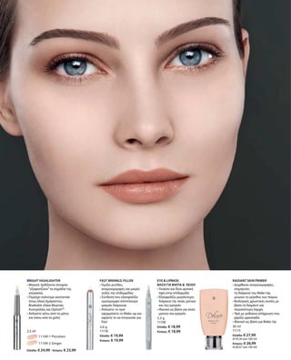 54
		 11109-1 Porcelain
		 11109-2 Ginger
Ελλάδα: € 24,99 · Κύπρος: € 23,99
2,5 ml
3,6 g
11118
Ελλάδα: € 19,99
Κύπρος: € 19,99
2,2 g
11108
Ελλάδα: € 18,99
Κύπρος: € 18,99
30 ml
11115
Ελλάδα: € 27,99
(€ 93,30 ανά 100 ml)
Κύπρος: € 26,99
(€ 89,97 ανά 100 ml)
BRIGHT HIGHLIGHTER
• Μαγικό: Ιριδίζοντα στοιχεία
“εξαφανίζουν”τα σημάδια της
κούρασης
• Περιέχει πολύτιμα συστατικά
όπως έλαια Αμάραντου,
Bisabolol, έλαια Μυρτιάς
Αυστραλίας και OptisolTM
• Απλώστε κάτω από τα μάτια
και πάνω από τα χείλη		
FAST WRINKLE-FILLER
• Γεμίζει ρυτίδες,
ανομοιομορφίες και μικρές
ουλές της επιδερμίδας
• Σύνθεση που εξασφαλίζει
ομοιόμορφο αποτέλεσμα
μακράς διάρκειας
• Απλώστε το πριν
εφαρμόσετε το Make-up και
αφήστε το να στεγνώσει για
λίγο
EYE  LIPBASE
ΒΑΣΗ ΓΙΑ ΜΑΤΙΑ   ΧΕΙΛΗ
• Λειαίνει και δίνει φυσική
όψη στην επιδερμίδα
• Εξασφαλίζει μεγαλύτερη
διάρκεια της σκιάς ματιών
και του κραγιόν
• Ιδανικό ως βάση για σκιές
ματιών και κραγιόν
RADIANT SKIN PRIMER
• Διορθώνει ανομοιομορφίες,
επιμηκύνει
τη διάρκεια του Make-Up,	
μειώνει το μέγεθος των πόρων
• Βιολογικές χρωστικές ουσίες με
βάση το διαμάντι για
περισσότερη λάμψη
• Υφή με ροδακινί απόχρωση που
χαρίζει φρεσκάδα	
• Ιδανικό ως βάση για Make-Up
 