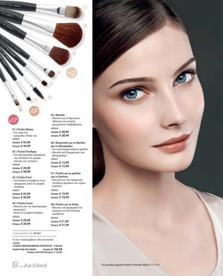 56
40062
Ελλάδα: € 45,99
Κύπρος: € 44,99
40060
Ελλάδα: € 39,99
Κύπρος: € 38,99
40061
Ελλάδα: € 45,99
Κύπρος: € 44,99
40063
Ελλάδα: € 29,99
Κύπρος: € 29,99
40064
Ελλάδα: € 28,99
Κύπρος: € 28,99
40067
Ελλάδα: € 12,99
Κύπρος: € 12,99
40065
Ελλάδα: € 19,99
Κύπρος: € 18,99
40066
Ελλάδα: € 21,99
Κύπρος: € 21,99
40068
ΣΥΝΟΛΟ ΜΕΜΟΝΩΜΕΝΩΝ ΠΡΟΪΟΝΤΩΝ € 245,92
ΕΙΔΙΚΗ ΤΙΜΗ ΣΕΤ ΜΟΝΟ  Ελλάδα: € 194,99
 Κύπρος από € 241,92 μόνο € 192,99
Το μοντέλο φοράει Perfect Powder Blush 11113-1
01 | Πινέλο Βάσης
• Για υγρό και
κρεμώδες Make-up
02 | Πινέλο Πούδρας
• Για ομοιόμορφη εφαρμογή
της πούδρας σε μορφή
σκόνης και compact
03 | Πινέλο Ρουζ
• Για απόλυτη ακρίβεια στην
εφαρμογή ρουζ σε μορφή
πούδρας
04 | Πινέλο Σκιών
•Ιδανικό για την ομοιόμορφη
εφαρμογή
σκιών σε μορφή πούδρας
05 | Blender
• Ιδανικό για στοχευμένο
σβήσιμο και απαλές
χρωματικές διαβαθμίσεις
06 | Βουρτσάκι για τα Φρύδια
και τις Βλεφαρίδες
• Για καλοσχηματισμένα φρύδια
• Ιδανικό για διαχωρισμό των
βλεφαρίδων
07 | Πινέλο για τα φρύδια
και το Eyeliner
• Ιδανικό για την εφαρμογή
πούδρας φρυδιών και υγρού
Eyeliner
08 | Πινέλο για τα Χείλη
• Ιδανικό για εφαρμογή του
κραγιόν με αποτέλεσμα
ακριβείας
ΕΞΟΙΚΟΝΟΜΕΙΤΕ ΜΕ ΤΟ ΣΕΤ
Το Σετ περιλαμβάνει όλα τα πινέλα
 