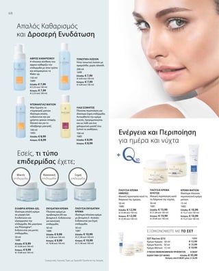 68
150 ml
1689
Ελλάδα: € 7,99
(€ 5,33 ανά 100 ml)
Κύπρος: € 7,99
(€ 5,33 ανά 100 ml)
100 ml
1693
Ελλάδα: € 8,99
Κύπρος: € 8,99
200 ml
1690
Ελλάδα: € 7,99
(€ 4,00 ανά 100 ml)
Κύπρος: € 7,99
(€ 4,00 ανά 100 ml)
100 ml
1683
Ελλάδα: € 8,99
Κύπρος: € 8,99
50 ml
1688
Ελλάδα: € 9,99
(€ 19,98 ανά 100 ml)
Κύπρος: € 9,99
(€ 19,98 ανά 100 ml)
50 ml
1686
Ελλάδα: € 9,99
(€ 19,98 ανά 100 ml)
Κύπρος: € 9,99
(€ 19,98 ανά 100 ml)
50 ml
1687
Ελλάδα: € 10,99
(€ 21,98 ανά 100 ml)
Κύπρος: € 10,99
(€ 21,98 ανά 100 ml)
50 ml
1680
Ελλάδα: € 12,99
(€ 25,98 ανά 100 ml)
Κύπρος: € 12,99
(€ 25,98 ανά 100 ml)
50 ml
1681
Ελλάδα: € 15,99
(€ 31,98 ανά 100 ml)
Κύπρος: € 14,99
(€ 29,98 ανά 100 ml)
15 ml
1682
Ελλάδα: € 10,99
(€ 73,27 ανά 100 ml)
Κύπρος: € 10,99
(€ 73,27 ανά 100 ml)
1684
€ 12,99
€ 15,99
€ 10,99
ΣΥΝΟΛΟ ΜΕΜΟΝΩΜΕΝΩΝ ΠΡΟΪΟΝΤΩΝ € 39,97
ΕΙΔΙΚΗ ΤΙΜΗ ΣΕΤ ΜΟΝΟ  Ελλάδα: € 35,99
 Κύπρος από € 38,97 μόνο € 34,99
Συγκριτικές Λιανικές Τιμές με Ομοειδή Προϊόντα της Αγοράς
ΕΞΟΙΚΟΝΟΜΕΙΤΕ ΜΕ ΤΟ ΣΕΤ
Απαλός Kαθαρισμός
και Δροσερή Ενυδάτωση
Εσείς, τι τύπο
επιδερμίδας έχετε;
ΣΕΤ Racine Q10
Κρέμα Ημέρας · 50 ml
Κρέμα Νυκτός · 50 ml
Κρέμα Ματιών · 15 ml
Ενέργεια και Περιποίηση
για ημέρα και νύχτα
Ξηρή
επιδερμίδα
Κανονική
επιδερμίδα
Μικτή
επιδερμίδα
ΑΦΡΟΣ ΚΑΘΑΡΙΣΜΟΥ
Η πλούσια σύνθεση του
αφρού καθαρίζει την
επιδερμίδα με ήπιο τρόπο
και απομακρύνει το
Make-up.
ΝΤΕΜΑΚΙΓΙΑΖ ΜΑΤΙΩΝ
Μην ξεχνάτε το
ντεμακιγιάζ ματιών.
Ιδιαίτερα απαλό,
ενδείκνυται και για
χρήστες φακών επαφής.
Ιδανικό και για το
αδιάβροχο μακιγιάζ.
ΤΟΝΩΤΙΚΗ ΛΟΣΙΟΝ
Ήπια τονωτική λοσιόν με
αμαμηλίδα, χωρίς αλκοόλ.
ΛΑΔΙ ΣΩΜΑΤΟΣ
Πλούσια περιποίηση για
ιδιαίτερα ξηρή επιδερμίδα.
Αντικαθιστά την κρέμα
νυκτός. Χρησιμοποιείται
και ως λάδι για ένα
χαλαρωτικό μασάζ που
ξυπνά τις αισθήσεις.
ΕΛΑΦΡΙΑ ΚΡΕΜΑ-GEL
Ιδιαίτερα απαλή κρέμα
σε μορφή Gel.
Ενυδατώνει και
εξισορροπεί την
επιδερμίδα. Με μαγνήσιο
και Phlorogine®.
Ενδείκνυται για μικτές
επιδερμίδες.
ΕΝΥΔΑΤΙΚΗ ΚΡΕΜΑ
Πλούσια κρέμα με
προβιταμίνη Β5 και
βιταμίνη Ε. Ενδείκνυται
για κανονική
επιδερμίδα.
ΠΛΟΥΣΙΑ ΕΝΥΔΑΤΙΚΗ
ΚΡΕΜΑ
Ιδιαίτερα πλούσια κρέμα
με βιταμίνη Ε- Acetate.
Ενδείκνυται για ξηρή
επιδερμίδα.
ΠΛΟΥΣΙΑ ΚΡΕΜΑ
ΗΜΕΡΑΣ
Ιδανική προστασία κατά τη
διάρκεια της ημέρας.
ΠΛΟΥΣΙΑ ΚΡΕΜΑ
ΝΥΚΤΟΣ
Ιδανική περιποίηση κατά
τη διάρκεια της νύχτας.
ΚΡΕΜΑ ΜΑΤΙΩΝ
Ιδιαίτερα πλούσια
περιποιητική κρέμα
ματιών.
 