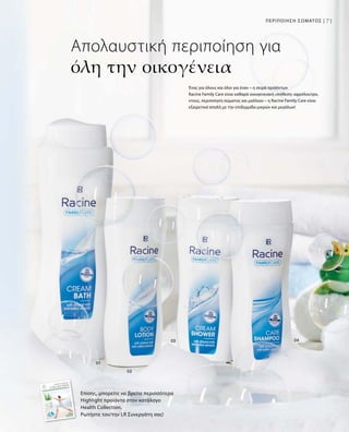 71ΠΕΡΙΠΟΙΗΣΗ ΣΩΜΑΤΟΣ |
Απολαυστική περιποίηση για
όλη την οικογένεια
Επίσης, μπορείτε να βρείτε περισσότερα
Highlight προϊόντα στον κατάλογο
Health Collection.
Ρωτήστε τον/την LR Συνεργάτη σας!
Ένας για όλους και όλοι για έναν – η σειρά προϊόντων
Racine Family Care είναι καθαρά οικογενειακή υπόθεση: αφρόλουτρο,
ντους, περιποίηση σώματος και μαλλιών – η Racine Family Care είναι
εξαιρετικά απαλή με την επιδερμίδα μικρών και μεγάλων!
 