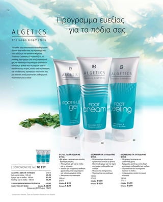 72
100 ml
27511
Ελλάδα: € 8,99
Κύπρος: € 8,99
100 ml
27510
Ελλάδα: € 9,99
Κύπρος: € 9,99
100 ml
27512
Ελλάδα: € 8,99
Κύπρος: € 8,99
27513
€ 8,99
€ 9,99
€ 8,99
ΣΥΝΟΛΟ ΜΕΜΟΝΩΜΕΝΩΝ ΠΡΟΪΟΝΤΩΝ € 27,97
ΕΙΔΙΚΗ ΤΙΜΗ ΣΕΤ ΜΟΝΟ  Ελλάδα: € 22,99
 Κύπρος από € 27,97 μόνο € 22,99
Συγκριτικές Λιανικές Τιμές με Ομοειδή Προϊόντα της Αγοράς
ΕΞΟΙΚΟΝΟΜΕΙΤΕ ΜΕ ΤΟ ΣΕΤ
Πρόγραμμα ευεξίας
	 για τα πόδια σας
ΑLGETICS ΣΕΤ ΓΙΑ ΤΑ ΠΟΔΙΑ
Gel για τα πόδια · 100 ml
Κρέμα για τα πόδια · 100 ml
Peeling για τα πόδια · 100 ml
Τα πόδια μας καταπονούνται καθημερινά.
Δώστε στα πόδια σας την προσοχή που
τους αξίζει με τα προϊόντα Algetics
Thalasso Cosmetics. Είτε επιλέξετε το
peeling, την κρέμα ή το αναζωογονητικό
gel, το καινοτόμο σύμπλεγμα δραστικών
ουσιών με φύκια που περιέχουν όλα τα
προϊόντα της σειράς, εκτός από περιποίηση
και ενυδάτωση, προσφέρει στα πόδια σας
μια ιδανική αναζωογονητική καθημερινή
περιποίηση και ευεξία!
01 | GEL ΓΙΑ ΤΑ ΠΟΔΙΑ ΜΕ
ΦΥΚΙΑ
• Με φύκια Laminaria και απαλές
δροσερές πέρλες
•	Αποσμητικό gel για τα πόδια
και τα πέλματα
•	Χαρίζει μια ευχάριστη αίσθηση
φρεσκάδας στα κουρασμένα
και ταλαιπωρημένα πόδια
•	 Αποτρέπει την κακοσμία
02 | ΚΡΕΜΑ ΓΙΑ ΤΑ ΠΟΔΙΑ ΜΕ
ΦΥΚΙΑ
•	Με καινοτόμο σύμπλεγμα
δραστικών ουσιών με φύκια
•	Θρεπτική κρέμα για την ξηρή
και τραχιά επιδερμίδα των
ποδιών
•	Μειώνει τις σκληρύνσεις
•	Περιποιείται και αναδομεί
03 | PEELING ΓΙΑ ΤΑ ΠΟΔΙΑ ΜΕ
ΦΥΚΙΑ
•	Με φύκια Laminaria και
ιρλανδικά βρύα
•	Κρεμώδες peeling για την ξηρή
και τραχιά επιδερμίδα των ποδιών
•	Περιποιείται και ταυτόχρονα
λειαίνει τα πόδια
•	Απομακρύνει απαλά τα νεκρά
κύτταρα
 