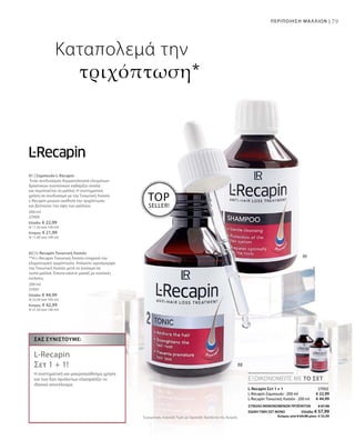 79ΠΕΡΙΠΟΙΗΣΗ ΜΑΛΛΙΩΝ |
200 ml
27000
Ελλάδα: € 22,99
(€ 11,50 ανά 100 ml)
Κύπρος: € 21,99
(€ 11,00 ανά 100 ml)
200 ml
27001
Ελλάδα: € 44,99
(€ 22,50 ανά 100 ml)
Κύπρος: € 42,99
(€ 21,50 ανά 100 ml)
€ 22,99
€ 44,99
27002
ΣΥΝΟΛΟ ΜΕΜΟΝΩΜΕΝΩΝ ΠΡΟΪΟΝΤΩΝ € 67,98
ΕΙΔΙΚΗ ΤΙΜΗ ΣΕΤ ΜΟΝΟ  Ελλάδα: € 57,99
 Κύπρος από € 64,98 μόνο € 55,99Συγκριτικές Λιανικές Τιμές με Ομοειδή Προϊόντα της Αγοράς
TOP
SELLER!
ΕΞΟΙΚΟΝΟΜΕΙΤΕ ΜΕ ΤΟ ΣΕΤ
Σας συνιστούμε:
L-Recapin
Σετ 1 + 1!
Η συστηματική και μακροπρόθεσμη χρήση
και των δύο προϊόντων εξασφαλίζει το
ιδανικό αποτέλεσμα.
Καταπολεμά την
τριχόπτωση*
L-Recapin Σετ 1 + 1
L-Recapin Σαμπουάν · 200 ml
L-Recapin Τονωτική Λοσιόν · 200 ml
01 | Σαμπουάν L-Recapin
Ένας συνδυασμός δερματολογικά ελεγμένων
δραστικών συστατικών καθαρίζει απαλά
και περιποιείται τα μαλλιά. Η συστηματική
χρήση σε συνδυασμό με την Τονωτική Λοσιόν
L-Recapin μειώνει αισθητά την τριχόπτωση
και βελτιώνει την όψη των μαλλιών.
02 | L-Recapin Τονωτική Λοσιόν
**Η L-Recapin Τονωτική Λοσιόν σταματά την
κληρονομική τριχόπτωση. Απλώστε ομοιόμορφα
την Τονωτική Λοσιόν μετά το λούσιμο σε
νωπά μαλλιά. Έπειτα κάνετε μασάζ με κυκλικές
κινήσεις.
 