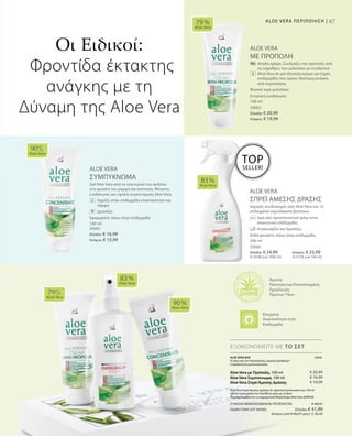 87ALOE VERA ΠΕΡΙΠΟΙΗΣΗ |
100 ml
20002
Ελλάδα: € 20,99
Κύπρος: € 19,99
100 ml
20001
Ελλάδα: € 16,99
Κύπρος: € 15,99
ALOE VERA
ΜΕ ΠΡΟΠΟΛΗ
		Απαλή κρέμα. Συνδυάζει την πρόπολη από
τις κηρύθρες των μελισσών με ενυδατική
Aloe Vera σε μια πλούσια κρέμα για ξηρές
επιδερμίδες που έχουν ιδιαίτερη ανάγκη
από περιποίηση.
Φυσικό κερί μελισσών
Εντατική ενυδάτωση
ALOE VERA
ΣΥΜΠΥΚΝΩΜΑ
Gel Aloe Vera από το εσωτερικό του φύλλου
στη φυσική του μορφή και σύσταση. Μέγιστη
ενυδάτωση και υψηλή συγκέντρωση Aloe Vera.
		Χαρίζει στην επιδερμίδα ελαστικότητα και
λάμψη
		Δροσίζει
Εφαρμόστε πάνω στην επιδερμίδα
ALOE VERA
ΣΠΡΕΪ ΑΜΕΣΗΣ ΔΡΑΣΗΣ
Ισχυρός συνδυασμός από Aloe Vera και 12
επιλεγμένα εκχυλίσματα βοτάνων.
		Δρα σαν προστατευτικό φιλμ στην
απαιτητική επιδερμίδα.
		 Ανακουφίζει και δροσίζει.
Απλά ψεκάστε πάνω στην επιδερμίδα.
79 %
Aloe Vera
90%
Aloe Vera
83 %
Aloe Vera
79%
Aloe Vera
83 %
Aloe Vera
90 %
Aloe Vera
500 ml
20000
Ελλάδα: € 24,99 	 Κύπρος: € 23,99
(€ 49,98 ανά 1000 ml) 	 (€ 47,98 ανά 100 ml)
ΕΞΟΙΚΟΝΟΜΕΙΤΕ ΜΕ ΤΟ ΣΕΤ
Οι Ειδικοί:
Φροντίδα έκτακτης
ανάγκης με τη
Δύναμη της Aloe Vera
Άριστη
Ποιότητα και Πιστοποιημένη
Προέλευση
Πρώτων Υλών
TOP
SELLER!
ALOE VERA BOX 20050
Το δικό σας Σετ Περιποίησης„πρώτων βοηθειών“
3 προϊόντα σε μια συσκευασία:
Aloe Vera με Πρόπολη, 100 ml
Aloe Vera Συμπύκνωμα, 100 ml
Aloe Vera Σπρέι Άμεσης Δράσης
Aloe Vera Σπρέι Άμεσης Δράσης σε πρακτική συσκευασία των 150 ml
(ειδική συσκευασία που διατίθεται μόνο με το Box)
*Συμπεριλαμβάνεται η ενημερωτική Μπροσούρα Aloe Vera ΔΩΡΕΑΝ
€ 20,99
€ 16,99
€ 10,99
Ελεγμένη
Aνεκτικότητα στην
Επιδερμίδα
ΣΥΝΟΛΟ ΜΕΜΟΝΩΜΕΝΩΝ ΠΡΟΪΟΝΤΩΝ € 48,97
ΕΙΔΙΚΗ ΤΙΜΗ ΣΕΤ ΜΟΝΟ  Ελλάδα: € 41,99
 Κύπρος από € 46,97 μόνο € 39,99
 
