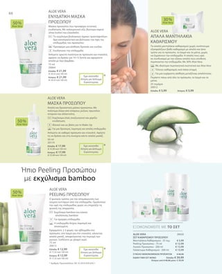 88
75 ml
20064
Ελλάδα: € 21,99
(€ 29,32 ανά 100 ml)
Κύπρος: € 21,99
(€ 29,32 ανά 100 ml)
25 τεμάχια
20012
Ελλάδα: € 5,99 	 Κύπρος: € 5,99
50 ml
20119
Ελλάδα: € 17,99
(€ 35,98 ανά 100 ml)
Κύπρος: € 17,99
(€ 35,98 ανά 100 ml)
75 ml
20013
Ελλάδα: € 12,99
(€ 17,32 ανά 100 ml)
Κύπρος: € 12,99
(€ 17,32 ανά 100 ml)
20020
€ 5,99
€ 12,99
€ 13,99
€ 13,99
ΣΥΝΟΛΟ ΜΕΜΟΝΩΜΕΝΩΝ ΠΡΟΪΟΝΤΩΝ € 46,96
ΕΙΔΙΚΗ ΤΙΜΗ ΣΕΤ ΜΟΝΟ  Ελλάδα: € 39,99
 Κύπρος από € 46,96 μόνο € 39,99
ALOE VERA
ΕΝΥΔΑΤΙΚΗ ΜΑΣΚΑ
ΠΡΟΣΩΠΟΥ
Μάσκα προσώπου που προσφέρει εντατική
ενυδάτωση. Με υαλουρονικό οξύ, βούτυρο καριτέ
(shea butter) και ελαιόλαδο.
		Το εκχύλισμα βιολογικών άγριων τριαντάφυλλων
δρα καταπραϋντικά και βελτιώνει την όψη της
επιδερμίδας του προσώπου
		Προσφέρει μια αίσθηση δροσιάς και ευεξίας
		Ενυδατώνει την επιδερμίδα
Απλώστε αρκετή ποσότητα σε πρόσωπο και ντεκολτέ,
αφήστε να δράσει για 10-15 λεπτά και αφαιρέστε
απαλά με λίγο βαμβάκι.
ALOE VERA
ΑΠΑΛΑ ΜΑΝΤΗΛΑΚΙΑ
ΚΑΘΑΡΙΣΜΟΥ
Τα απαλά μαντηλάκια καθαρισμού χωρίς οινόπνευμα
εξασφαλίζουν βαθύ καθαρισμό με απαλό και ήπιο
τρόπο για το πρόσωπο, το λαιμό και τα μάτια, χωρίς
να ξηραίνουν την επιδερμίδα. Η απαλή τους υφή
σε συνδυασμό με την εξίσου απαλή τους σύνθεση
περιποιείται την επιδερμίδα. Με 30% Aloe Vera.
		Με ιδιαίτερα περιποιητικά συστατικά και Aloe Vera
		Τέλειος καθαρισμός ανά πάσα στιγμή
		Για μια ευχάριστη αίσθηση μεταξένιας απαλότητας
Περάστε πάνω από όλο το πρόσωπο, το λαιμό και τα
μάτια.
ALOE VERA
ΜΑΣΚΑ ΠΡΟΣΩΠΟΥ
Απαλή και δροσιστική μάσκα προσώπου. Με
πολύτιμα έλαια από σπόρους ρυζιού, πρωτεΐνες
σιταριού και αλλαντοΐνη.
		Εκχύλισμα ελιάς αναζωογονεί και χαρίζει
ενυδάτωση
		 Ιδανικό και ως βάση για το Make-Up
		Για μια δροσερή, λαμπερή και απαλή επιδερμίδα
Απλώστε σε καθαρό πρόσωπο και ντεκολτέ. Αφήστε
τη να δράσει και στη συνέχεια κάντε απαλό μασάζ.
ALOE VERA
PEELING ΠΡΟΣΩΠΟΥ
Ο φυσικός τρόπος για την απομάκρυνση των
νεκρών κυττάρων από την επιδερμίδα. Ομαλοποιεί
την υφή της επιδερμίδας χωρίς να επηρεάζει τη
φυσική της ισορροπία.
	Εκχύλισμα bamboo και κόκκοι 		
απολέπισης bamboo
	Για όμορφη επιδερμίδα
	Η επιδερμίδα δείχνει λαμπερή και 		
ανανεωμένη
Εφαρμόστε 2-3 φορές την εβδομάδα στο
πρόσωπο, στο λαιμό και στο ντεκολτέ, κάνοντας
απαλό μασάζ, αποφεύγοντας την περιοχή των
ματιών. Ξεπλένετε με χλιαρό νερό.
50 %
Aloe Vera
30 %
Aloe Vera
50 %
Aloe Vera
50 %
Aloe Vera
ΕΞΟΙΚΟΝΟΜΕΙΤΕ ΜΕ ΤΟ ΣΕΤ
*
*
*
Έχει κατατεθεί
Αίτηση για Δίπλωμα
Ευρεσιτεχνίας
+
Έχει κατατεθεί
Αίτηση για Δίπλωμα
Ευρεσιτεχνίας
+
Έχει κατατεθεί
Αίτηση για Δίπλωμα
Ευρεσιτεχνίας
+
Ήπιο Peeling Προσώπου
με εκχύλισμα bamboo
* Αριθμός Πρωτοκόλλου: DE 10 2010 030 654.1
ALOE VERA
ΣΕΤ ΚΑΘΑΡΙΣΜΟΥ ΠΡΟΣΩΠΟΥ
Μαντηλάκια Καθαρισμού · 25 τεμ.
Peeling Προσώπου · 75 ml
Λοσιόν Προσώπου · 200 ml
Γαλάκτωμα Καθαρισμού · 200 ml
+
 