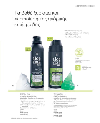 93ALOE VERA ΠΕΡΙΠΟΙΗΣΗ |
200 ml
20400
Ελλάδα: € 10,99
Κύπρος: € 10,99
150 ml
20406
Ελλάδα: € 10,99
(€ 7,33 ανά 100 ml)
Κύπρος: € 10,99
(€ 7,33 ανά 100 ml)
Συγκριτικές Λιανικές Τιμές με Ομοειδή Προϊόντα της Αγοράς
01 | Aloe Vera
Αφρός Ξυρίσματος
Απαλός Αφρός Ξυρίσματος για την καθημερινή
περιποίηση.
	 Περιποιείται την επιδερμίδα ήδη πριν από το
ξύρισμα, χαρίζοντας άψογο αποτέλεσμα.
	 Ανακουφίζει την ερεθισμένη από το ξύρισμα
επιδερμίδα.
Εφαρμόστε τον σε κάθε ξύρισμα.
02 | Aloe Vera
Gel ξυρίσματος
Ενυδατώνει και καταπραΰνει την ερεθισμένη
επιδερμίδα. Ιδανικό για καθημερινό ξύρισμα.
Απαλό και αποτελεσματικό ξύρισμα
Μειώνει τους ερεθισμούς
Απλώστε μια μικρή ποσότητα gel στο πρόσωπο,
κάντε αφρό με λίγο νερό και στη συνέχεια
κάντε απαλό μασάζ στα γένια.
30 %
Aloe Vera
30 %
Aloe Vera
Για βαθύ ξύρισμα και
περιποίηση της ανδρικής
επιδερμίδας
• Η Aloe Vera ανακουφίζει την
	 ερεθισμένη επιδερμίδα μετά το ξύρισμα
• Ειδικά για τις ανάγκες
	 της ανδρικής επιδερμίδας
Άριστη
Ποιότητα και Πιστοποιημένη
Προέλευση
Πρώτων Υλών
Ελεγμένη
Aνεκτικότητα στην
Επιδερμίδα
 