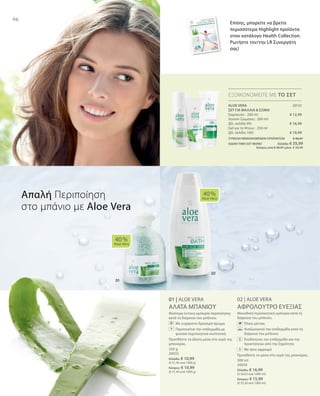 96
20133
€ 12,99
€ 16,99
€ 10,99
350 g
20035
Ελλάδα: € 10,99
(€ 31,40 ανά 1000 g)
Κύπρος: € 10,99
(€ 31,40 ανά 1000 g)
300 ml
20034
Ελλάδα: € 16,99
(€ 56,63 ανά 1000 ml)
Κύπρος: € 15,99
(€ 53,30 ανά 1000 ml)
ΣΥΝΟΛΟ ΜΕΜΟΝΩΜΕΝΩΝ ΠΡΟΪΟΝΤΩΝ € 40,97
ΕΙΔΙΚΗ ΤΙΜΗ ΣΕΤ ΜΟΝΟ  Ελλάδα: € 35,99
 Κύπρος από € 39,97 μόνο € 34,99
01 | ALOE VERA
ΑΛΑΤΑ ΜΠΑΝΙΟΥ
Ιδιαίτερα έντονη εμπειρία περιποίησης
κατά τη διάρκεια του μπάνιου.
		Με ευχάριστο δροσερό άρωμα
		Περιποιείται την επιδερμίδα με
φυσικά περιποιητικά συστατικά
Προσθέστε τα άλατα μέσα στο νερό της
μπανιέρας.
02 | ALOE VERA
ΑΦΡΟΛΟΥΤΡΟ ΕΥΕΞΙΑΣ
Μοναδική περιποιητική εμπειρία κατά τη
διάρκεια του μπάνιου.
		 Έλαιο μέντας
		Αναζωογονεί την επιδερμίδα κατά τη
διάρκεια του μπάνιου
		Ενυδατώνει την επιδερμίδα και την
προστατεύει από την ξηρότητα
		Με ήπιο αφρισμό
Προσθέστε το μέσα στο νερό της μπανιέρας.
40 %
Aloe Vera
40 %
Aloe Vera
ΕΞΟΙΚΟΝΟΜΕΙΤΕ ΜΕ ΤΟ ΣΕΤ
Απαλή Περιποίηση
στο μπάνιο με Aloe Vera
ALOE VERA
ΣΕΤ ΓΙΑ ΜΑΛΛΙΑ  ΣΩΜΑ
Σαμπουάν · 200 ml
Λοσιόν Σώματος · 200 ml
(βλ. σελίδα 99)
Gel για το Ντους · 250 ml
(βλ. σελίδα 100)
Επίσης, μπορείτε να βρείτε
περισσότερα Highlight προϊόντα
στον κατάλογο Health Collection.
Ρωτήστε τον/την LR Συνεργάτη
σας!
+
+
 