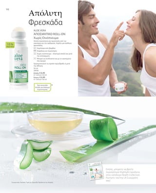 98
50 ml
20036
Ελλάδα: € 6,99
(€ 13,98 ανά 100 ml)
Κύπρος: € 6,99
(€ 13,98 ανά 100 ml)
Συγκριτικές Λιανικές Τιμές με Ομοειδή Προϊόντα της Αγοράς
ALOE VERA
ΑΠΟΣΜΗΤΙΚΟ ROLL-ON
Χωρίς Οινόπνευμα
Απαλή περιποίηση και προστασία από την
κακοσμία και την εφίδρωση. Χαρίζει μια αίσθηση
φρεσκάδας.
		 Εκχύλισμα από βαμβάκι
		 Ασφάλεια και περιποίηση
		Χωρίς οινόπνευμα – ιδιαίτερα απαλό και μετά
την αποτρίχωση
		Μπορεί να συνδυαστεί και με το αγαπημένο
σας άρωμα
Χρησιμοποιήστε το προϊόν πρωί/βράδυ ή μετά
την άθληση.
15 %
Aloe Vera
*
Απόλυτη
Φρεσκάδα
Επίσης, μπορείτε να βρείτε
περισσότερα Highlight προϊόντα
στον κατάλογο Health Collection.
Ρωτήστε τον/την LR Συνεργάτη
σας!
+
Έχει κατατεθεί
Αίτηση για Δίπλωμα
Ευρεσιτεχνίας
 