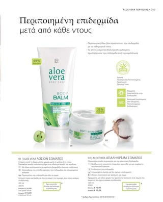 99ALOE VERA ΠΕΡΙΠΟΙΗΣΗ |
200 ml
20078
Ελλάδα: € 16,99
(€ 8,50 ανά 100 ml)
Κύπρος: € 15,99
(€ 8,00 ανά 100 ml)
100 ml
20031
Ελλάδα: € 10,99
Κύπρος: € 10,99
01 | ALOE VERA ΛΟΣΙΟΝ ΣΩΜΑΤΟΣ
Απλώστε κατά τη διάρκεια της ημέρας, μετά το μπάνιο ή το ντους.
Προσφέρει απαλή ενυδάτωση χάρη στην ιδιαίτερα απαλή της σύνθεση.
		Με έλαια από κουκούτσι σταφυλιού εξασφαλίζει πλούσια ενυδάτωση
		Επανορθώνει τα επίπεδα υγρασίας της επιδερμίδας και απορροφάται 	
γρήγορα
		 Περιποιείται την επιδερμίδα και όλο το σώμα
Απλώστε πρωί και βράδυ σε όλο το σώμα ή τις περιοχές που έχουν ανάγκη
ενυδάτωσης.
02 | ALOE VERA ΑΠΑΛΗ ΚΡΕΜΑ ΣΩΜΑΤΟΣ
Πλούσια και απαλή περιποίηση για την απαιτητική Επιδερμίδα.
		Με έλαια από κουκούτσι σταφυλιού φροντίζει για μια ευχάριστη
περιποιητική εμπειρία.
		 Ενυδατώνει την επιδερμίδα
		 Απορροφάται άμεσα και δεν αφήνει υπολείμματα
		Ιδανική περιποίηση για πρόσωπο και σώμα
Εφαρμόστε μία ή δύο φορές την ημέρα στο πρόσωπο ή σε σημεία του
σώματος που έχουν ανάγκη ενυδάτωσης.
69 %
Aloe Vera
35 %
Aloe Vera
* *
Περιποιημένη επιδερμίδα
μετά από κάθε ντους
• Περιποιητική Aloe Vera προστατεύει την επιδερμίδα
με το καθημερινό ντους
• Τα αποτελεσματικά Βιολογικά Εκχυλίσματα
προστατεύουν την επιδερμίδα από την αφυδάτωση
Άριστη
Ποιότητα και Πιστοποιημένη
Προέλευση
Πρώτων Υλών
Βιολογικά Εκχυλίσματα
από Ελεγμένες,
Πιστοποιημένες
Καλλιέργειες
* Αριθμός Πρωτοκόλλου: DE 10 2010 030 654.1
Έχει κατατεθεί
Αίτηση για Δίπλωμα
Ευρεσιτεχνίας
Έχει κατατεθεί
Αίτηση για Δίπλωμα
Ευρεσιτεχνίας
Ελεγμένη
Aνεκτικότητα στην
Επιδερμίδα
 