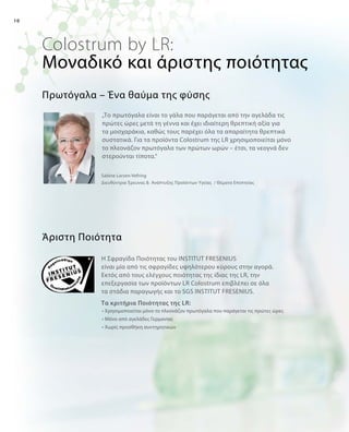 10
Colostrum by LR:
„Το πρωτόγαλα είναι το γάλα που παράγεται από την αγελάδα τις
πρώτες ώρες μετά τη γέννα και έχει ιδιαίτερη θρεπτική αξία για
τα μοσχαράκια, καθώς τους παρέχει όλα τα απαραίτητα θρεπτικά
συστατικά. Για τα προϊόντα Colostrum της LR χρησιμοποιείται μόνο
το πλεονάζον πρωτόγαλα των πρώτων ωρών – έτσι, τα νεογνά δεν
στερούνται τίποτα.“
Άριστη Ποιότητα
Πρωτόγαλα – Ένα θαύμα της φύσης
Sabine Larsen-Vefring
Διευθύντρια Έρευνας   Ανάπτυξης Προϊόντων Υγείας / Θέματα Εποπτείας
Μοναδικό και άριστης ποιότητας
Η Σφραγίδα Ποιότητας του INSTITUT FRESENIUS
είναι μία από τις σφραγίδες υψηλότερου κύρους στην αγορά.
Εκτός από τους ελέγχους ποιότητας της ίδιας της LR, την
επεξεργασία των προϊόντων LR Colostrum επιβλέπει σε όλα
τα στάδια παραγωγής και το SGS INSTITUT FRESENIUS.
Τα κριτήρια Ποιότητας της LR:
• Χρησιμοποιείται μόνο το πλεονάζον πρωτόγαλα που παράγεται τις πρώτες ώρες	
• Μόνο από αγελάδες Γερμανίας
• Χωρίς προσθήκη συντηρητικών	
 