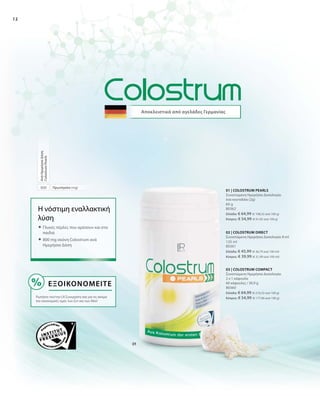 12
800
Αποκλειστικά από αγελάδες Γερμανίας
Εξοικονομείτε
Ρωτήστε τον/την LR Συνεργάτη σας για τις ακόμα
πιο οικονομικές τιμές των Σετ και των Abo!
Η νόστιμη εναλλακτική
λύση
 Γλυκές πέρλες που αρέσουν και στα
παιδιά
 800 mg σκόνη Colostrum ανά
Ημερήσια Δόση
Πρωτόγαλα (mg)
ΑνάΗμερήσιαΔόση
ColostrumPearls
80360
Ελλάδα: € 64,99 (€ 210,32 ανά 100 g)
Κύπρος: € 54,99 (€ 177,96 ανά 100 g)
125 ml
80361
Ελλάδα: € 45,99 (€ 36,79 ανά 100 ml)
Κύπρος: € 39,99 (€ 31,99 ανά 100 ml)
60 g
80362
Ελλάδα: € 64,99 (€ 108,32 ανά 100 g)
Κύπρος: € 54,99 (€ 91,65 ανά 100 g)
03 | COLOSTRUM COMPACT
Συνιστώμενη Ημερήσια Δοσολογία:
2 x 1 κάψουλα
60 κάψουλες / 30,9 g
02 | COLOSTRUM DIRECT
Συνιστώμενη Ημερήσια Δοσολογία: 8 ml
01 | COLOSTRUM PEARLS
Συνιστώμενη Ημερήσια Δοσολογία:
ένα κουταλάκι (2g)
 