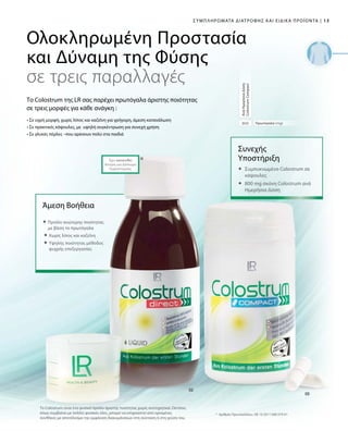 13|
800
*
Το Colostrum είναι ένα φυσικό προϊόν άριστης ποιότητας χωρίς συντηρητικά. Ωστόσο,
όπως συμβαίνει με πολλές φυσικές ύλες, μπορεί να επηρεαστεί από ορισμένες
συνθήκες με αποτέλεσμα την εμφάνιση διακυμάνσεων στη σύσταση ή στη γεύση του.
Συμπληρώματα Διατροφής και Ειδικά Προϊόντα
Πρωτόγαλα (mg)
ΑνάΗμερήσιαΔόση
ColostrumCompact
Συνεχής
Yποστήριξη
	Συμπυκνωμένο Colostrum σε
κάψουλες
	800 mg σκόνη Colostrum ανά
Ημερήσια Δόση
Έχει κατατεθεί
Αίτηση για Δίπλωμα
Ευρεσιτεχνίας
 Προϊόν ανώτερης ποιότητας
με βάση το πρωτόγαλα
 Χωρίς λίπος και καζεΐνη
  Υψηλής ποιότητας μέθοδος
ψυχρής επεξεργασίας
Άμεση Βοήθεια
*	Αριθμός Πρωτοκόλλου.: DE 10 2011 008 579 A1
Ολοκληρωμένη Προστασία
και Δύναμη της Φύσης
σε τρεις παραλλαγές
Το Colostrum της LR σας παρέχει πρωτόγαλα άριστης ποιότητας
σε τρεις μορφές για κάθε ανάγκη :
• Σε υγρή μορφή, χωρίς λίπος και καζεΐνη για γρήγορη, άμεση κατανάλωση
• Σε πρακτικές κάψουλες, με υψηλή συγκέντρωση για συνεχή χρήση
• Σε γλυκές πέρλες –που αρέσουν πολύ στα παιδιά
 