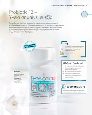 17|Συμπληρώματα Διατροφής και Ειδικά Προϊόντα
80370
Ελλάδα: € 43,99
(€ 293,27 ανά 100 g)
Κύπρος: € 37,99
(€ 253,27 ανά 100 g)
Κατοχυρωμένη
Ευρεσιτεχνία
Probiotic 12 –
Υγεία σημαίνει ευεξία
Τα προβιοτικά βακτήρια μπορούν να χωριστούν σε περισσότερα από
400 διαφορετικά στελέχη. Το ανθρώπινο έντερο – το μεγαλύτερο όργανο του
ανοσοποιητικού συστήματος στο σώμα μας – κατοικείται από εκατοντάδες
χιλιάδες τέτοια βακτήρια. Η ανθρώπινη ευεξία εξαρτάται από τη σωστή
ισορροπία αυτών των βακτηρίων.
PROBIOTIC12
Συνιστώμενη Ημερήσια
Δοσολογία: 1 κάψουλα
30 κάψουλες / 15 g
*	Αριθμός Ευρεσιτεχνίας: EP 2 228 067 A1
Το Probiotic 12 συνδυάζεται ιδανικά με τα
Aloe Vera Drinking Gel της LR, καθώς
προετοιμάζουν το έντερο για τα
προβιοτικά βακτήρια.
Βλέπε από Σελίδα 32
TIP
Ο Ειδικός- Προβιοτικά
	12 διαφορετικά βακτηριακά στελέχη
	1 δισεκατομμύριο προβιοτικά
βακτήρια ανά κάψουλα
	Με υποστηρικτικό πρεβιοτικό
	Πατενταρισμένη διαδικασία
παρασκευής σε μικροκάψουλα
	Χωρίς λακτόζη
Εξοικονομείτε
Ρωτήστε τον/την LR Συνεργάτη σας για τις ακόμα
πιο οικονομικές τιμές των Σετ και των Abo!
 