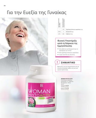18
40050%
5100%
250–
Για την Ευεξία της Γυναίκας
ΣΗΜΑΝΤΙΚΟ
Φροντίστε για μια ισορροπημένη και με
ποικιλία διατροφή καθώς και για έναν
υγιεινό τρόπο ζωής.
80332
Ελλάδα: € 29,99
(€ 64,08 ανά 100 g)
Κύπρος: € 25,99
(€ 55,53 ανά 100 g)
WOMAN PHYTO ACTIV
Συνιστώμενη Ημερήσια
Δοσολογία: 3 x 1 κάψουλα
90 κάψουλες / 46,8 g
Ασβέστιο (mg)
Βιταμίνη D3 (µg)
Εκχύλισμα κόκκινου τριφυλλιού (mg)
ΑνάΗμερήσιαΔόση
ΑπόλυτοςΑριθμός
ΑνάΗμερήσιαΔόση
ΔΤΑ(NRV)
Φυσική Υποστήριξη
κατά τη διάρκεια της
Εμμηνόπαυσης
	Με ασβέστιο και Βιταμίνη D για τη
διατήρηση των οστών
	Με εκχύλισμα κόκκινου τριφυλλιού
	Χωρίς λακτόζη και γλουτένη
 