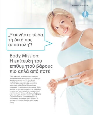 23|ΔΙΑΧΕΙΡΙΣΗ ΒΑΡΟΥΣ
Θέλετε κι εσείς να κάνετε επιτέλους μια
προσπάθεια απώλειας βάρους με επιτυχία;
Από την εμπειρία σας γνωρίζετε ότι
πολλά προγράμματα διατροφής είναι
μονότονα, πολύπλοκα ή δύσκολο να
τηρηθούν. Το πρόγραμμα διατροφής Body
Mission 28 ημερών διαφέρει! Σας καθοδηγεί
με σιγουριά, σας υποστηρίζει καθημερινά
και σας οδηγεί άμεσα στο επιθυμητό βάρος.
Πολλοί άνθρωποι έχουν εφαρμόσει το
πρόγραμμα διατροφής Body Mission 28
ημερών με μεγάλη επιτυχία, γιατί όχι και
εσείς!
Body Mission:
Η επίτευξη του
επιθυμητού βάρους
πιο απλά από ποτέ
„Ξεκινήστε τώρα
τη δική σας
αποστολή“!
 