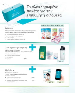 24
	
	
	
	
	
	
	
	
	
	
	
ΔΩΡΟ
ΔΩΡΟ
ΔΩΡΟ
Απλά αντικαταστήστε καθημερινά (για 28 ημέρες) 2 ημερήσια γεύματα με
προϊόντα Figuactiv. Επιτρέπεται ένα ακόμα γεύμα της αρεσκείας σας
Το ολοκληρωμένο
πακέτο για την
επιθυμητή σιλουέτα
Επιλέξτε τη γεύση της αρεσκείας σας!
ΔΩΡΟ
ΔΩΡΟ ΔΩΡΟ
2 x Figuactiv Ροφήματα της επιλογής σας
1 x Figuactiv Σούπα της επιλογής σας
1 x Figuactiv Vital
1 x 6αδα Figuactiv Μπάρα της επιλογής σας
1 x Figuactiv Τσάι Βοτάνων
1x Figuactiv Ρόφημα Πρωτεΐνης
1 x ProBalance
1 x Σέικερ
Λεπτομερές πληροφοριακό υλικό
βάσει επιστημονικών γνώσεων
Πρόσβαση στο πρόγραμμα προσωπικής Online
διαχείρισης βάρους
Γεύματα
Ωφέλιμοι σύμμαχοι στη διατροφή:
επίτευξη του επιθυμητού βάρους με ακόμα μεγαλύτερη ευκολία
Σύμμαχοι στη Διατροφή
Πληροφορίες και υποστήριξη:
Η Online Υπηρεσία Διαχείρισης βάρους σας οδηγεί
άμεσα στον στόχο σας!
Πρόσθετα
 
