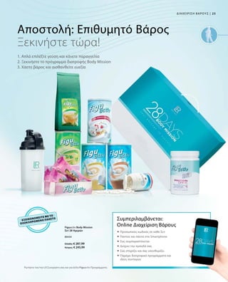 25|ΔΙΑΧΕΙΡΙΣΗ ΒΑΡΟΥΣ
80434
Ελλάδα: € 287,99
Κύπρος: € 245,99
ΕΞΟΙΚΟΝΟΜΕΙΤΕ
ΜΕ ΤΟ
ΟΛΟΚΛΗΡΩΜΕΝΟ
ΠΑΚΕΤΟ
Αποστολή: Επιθυμητό Βάρος
1. Απλά επιλέξτε γεύση και κάνετε παραγγελία
2. Ξεκινήστε το πρόγραμμα διατροφής Body Mission
3. Χάστε βάρος και αισθανθείτε ευεξία
Ξεκινήστε τώρα!
Συμπεριλαμβάνεται:
Online Διαχείριση Βάρους
 Προσωπικός κωδικός σε κάθε Σετ
 Παντού και πάντα στο Smartphone
 Σας συμπαραστέκεται
 Δείχνει την πρόοδό σας
 Σας στηρίζει και σας υπενθυμίζει
 Παρέχει διατροφικά προγράμματα και
ιδέες συνταγών
Ρωτήστε τον/την LR Συνεργάτη σας και για άλλα Figuactiv Προγράμματα.
Figuactiv Body Mission
Σετ 28 Ημερών
 
