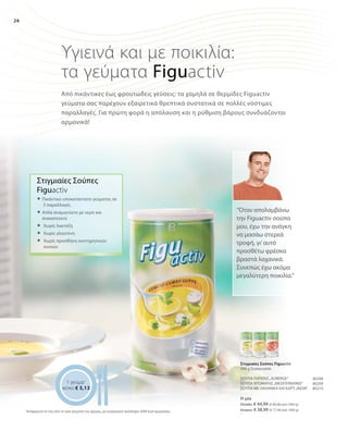 26
Η μία
Ελλάδα: € 44,99 (€ 89,98 ανά 1000 g)
Κύπρος: € 38,99 (€ 77,98 ανά 1000 g)
80208
80209
80210
Υγιεινά και με ποικιλία:
τα γεύματα Figuactiv
Από πικάντικες έως φρουτώδεις γεύσεις: τα χαμηλά σε θερμίδες Figuactiv
γεύματα σας παρέχουν εξαιρετικά θρεπτικά συστατικά σε πολλές νόστιμες
παραλλαγές. Για πρώτη φορά η απόλαυση και η ρύθμιση βάρους συνδυάζονται
αρμονικά!
1 γεύμα1
ΜΟΝΟ € 5,13
“Όταν απολαμβάνω
την Figuactiv σούπα
μου, έχω την ανάγκη
να μασάω στερεά
τροφή, γι’αυτό
προσθέτω φρέσκα
βραστά λαχανικά.
Συνεπώς έχω ακόμα
μεγαλύτερη ποικιλία.“
Στιγμιαίες Σούπες
Figuactiv
 Πικάντικο υποκατάστατο γεύματος σε
3 παραλλαγές	
 Απλά αναμιγνύετε με νερό και
ανακατεύετε
 	Χωρίς λακτόζη
 	Χωρίς γλουτένη
 	Χωρίς προσθήκη συντηρητικών
ουσιών
Στιγμιαίες Σούπες Figuactiv
500 g Συσκευασία
ΣΟΥΠΑ ΠΑΤΑΤΑΣ„AUBERGE“
ΣΟΥΠΑ ΝΤΟΜΑΤΑΣ„MEDITERRANEE“
ΣΟΥΠΑ ΜΕ ΛΑΧΑΝΙΚΑ ΚΑΙ ΚΑΡΥ„INDIA“
1
Αναφέρεται σε ένα από τα τρία γεύματα της ημέρας, με ενεργειακή πρόσληψη 2000 kcal ημερησίως
 