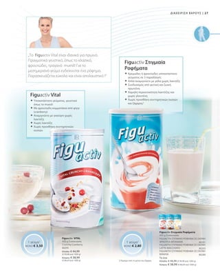 27|ΔΙΑΧΕΙΡΙΣΗ ΒΑΡΟΥΣ
Το ένα
Ελλάδα: € 44,99 (€ 99,98 ανά 1000 g)
Κύπρος: € 38,99 (€ 86,64 ανά 1000 g)
80295
Ελλάδα: € 44,99
(€ 99,98 ανά 1000 g)
Κύπρος: € 38,99
(€ 86,64 ανά 1000 g)
80201
80203
80280
1 γεύμα1
ΜΟΝΟ € 3,50
1 γεύμα1
ΜΟΝΟ € 2,80
Figuactiv Στιγμιαία
Ροφήματα
 Κρεμώδες ή φρουτώδες υποκατάστατο
γεύματος σε 3 παραλλαγές
 Απλά αναμιγνύετε με γάλα χωρίς λακτόζη
 Συνδυασμός από φυτική και ζωική
πρωτεΐνη
 Χαμηλή περιεκτικότητα λακτόζης και
χωρίς γλουτένη
 Χωρίς προσθήκη συντηρητικών ουσιών
και ζάχαρης2
2 Περιέχει από τη φύση του ζάχαρη
Figuactiv Στιγμιαία Ροφήματα
450 g Συσκευασία
FIGUACTIV ΣΤΙΓΜΙΑΙΟ ΡΟΦΗΜΑ ΣΕ ΣΚΟΝΗ
ΦΡΑΟΥΛΑ-ΜΠΑΝΑΝΑ
FIGUAKTIV ΣΤΙΓΜΙΑΙΟ ΡΟΦΗΜΑ ΣΕ ΣΚΟΝΗ
LATTE-MACCHIATO
FIGUAKTIV ΣΤΙΓΜΙΑΙΟ ΡΟΦΗΜΑ ΣΕ ΣΚΟΝΗ
ΒΑΝΙΛΙΑ
Figuactiv VITAL
450 g Συσκευασία
Crunchy-Cranberry
Figuactiv Vital
 Υποκατάστατο γεύματος, γευστικό
όπως το muesli
 Με φρουτώδη κομματάκια από φίγγι
(cranberry)
 Αναμιγνύετε με γιαούρτι χωρίς
λακτόζη
 Χωρίς λακτόζη
 Χωρίς προσθήκη συντηρητικών
ουσιών
„Το Figuactiv Vital είναι ιδανικό για πρωινό.
Πραγματικά γευστικό, όπως το κλασικό,
φρουτώδες, τραγανό muesli! Για το
μεσημεριανό γεύμα ενδείκνυται ένα ρόφημα.
Παρασκευάζεται εύκολα και είναι απολαυστικό !“
 