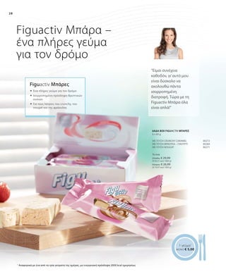 28
Το ένα
Ελλάδα: € 29,99
(€ 83,31 ανά 1000 g)
Κύπρος: € 26,99
(€ 74,97 ανά 1000 g)
80272
80284
80271
Figuactiv Μπάρα –
ένα πλήρες γεύμα
για τον δρόμο
Figuactiv Μπάρες
“Είμαι συνέχεια
καθοδόν, γι’αυτό μου
είναι δύσκολο να
ακολουθώ πάντα
ισορροπημένη
διατροφή. Τώρα με τη
Figuactiv Μπάρα όλα
είναι απλά!”
 	Ένα πλήρες γεύμα για τον δρόμο
 	Ισορροπημένη πρόσληψη θρεπτικών
ουσιών
 	Για τους λάτρεις του crunchy, του
nougat και της φράουλας
1 γεύμα1
ΜΟΝΟ € 5,00
1
Αναφορικά με ένα από τα τρία γεύματα της ημέρας, με ενεργειακή πρόσληψη 2000 kcal ημερησίως
ΜΕ ΓΕΥΣΗ CRUNCHY CARAMEL
ΜΕ ΓΕΥΣΗ ΦΡΑΟΥΛΑ – ΓΙΑΟΥΡΤΙ
ΜΕ ΓΕΥΣΗ NOUGAT
6ΑΔΑ BΟΧ FIGUACTIV MΠΑΡΕΣ
6 x 60 g
 