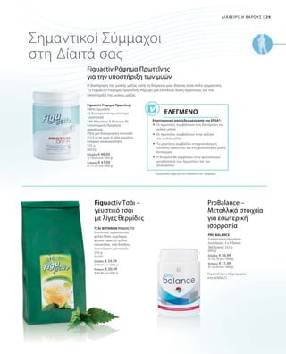 29|ΔΙΑΧΕΙΡΙΣΗ ΒΑΡΟΥΣ
375 g
80550
Ελλάδα: € 48,99
(€ 130,64 ανά 1000 g)
Κύπρος: € 41,99
(€ 111,97 ανά 1000 g)
Σημαντικοί Σύμμαχοι
στη Δίαιτά σας
Figuactiv Ρόφημα Πρωτεΐνης
για την υποστήριξη των μυών
Figuactiv Ρόφημα Πρωτεΐνης
• 80% Πρωτεΐνη
• 5 διαφορετικά πρωτεϊνούχα
συστατικά
• Με Μαγνήσιο  Βιταμίνη B6
Συνιστώμενη Ημερήσια
Δοσολογία
Ρίξτε μια δοσομετρική κουταλιά
(12,5 g) σε νερό ή γάλα χαμηλών
λιπαρών και ανακατέψτε
* Ευρωπαϊκή Αρχή για την Ασφάλεια των Τροφίμων
Επιστημονικά αποδεδειγμένο από την EFSA*:
Ελεγμένο
Η διατήρηση της μυϊκής μάζας κατά τη διάρκεια μιας δίαιτας είναι πολύ σημαντική.
Το Figuactiv Ρόφημα Πρωτεΐνης παρέχει μια επιπλέον δόση πρωτεΐνης για την
υποστήριξη της μυϊκής μάζας.
 Οι πρωτεΐνες συμβάλλουν στη διατήρηση της
μυϊκής μάζας
 Οι πρωτεΐνες συμβάλλουν στην αύξηση
της μυϊκής μάζας
 Το μαγνήσιο συμβάλλει στη φυσιολογική
σύνθεση πρωτεΐνης και στη φυσιολογική μυϊκή
λειτουργία
 Η Βιταμίνη B6 συμβάλλει στον φυσιολογικό
μεταβολισμό των πρωτεΐνών και του
γλυκογόνου.
250 g
80205
Ελλάδα: € 24,99
(€ 99,96 ανά 1000 g)
Κύπρος: € 20,99
(€ 83,96 ανά 1000 g)
80102
Ελλάδα: € 36,99
(€ 146,79 ανά 1000 g)
Κύπρος: € 31,99
(€ 126,94 ανά 1000 g)
Figuactiv Τσάι –
γευστικό τσάι
με λίγες θερμίδες
ProBalance –
Μεταλλικά στοιχεία
για εσωτερική
ισορροπίαΤΣΑΙ ΒΟΤΑΝΩΝ FIGUACTIV
Συστατικά: πράσινο τσάι,
φύλλα Mate, εκχύλισμα
φλοιού Lapacho, φύλλα
τσουκνίδας, τσάι Rooibos,
λεμονόχορτο, γλυκόριζα.
PRO BALANCE
Συνιστώμενη Ημερήσια
Δοσολογία: 3 x 4 δισκία
360 Δισκία/ 252 g
Περισσότερες πληροφορίες
στη σελίδα 21.
 