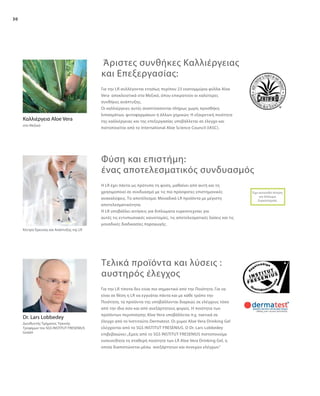 30
Για την LR συλλέγονται ετησίως περίπου 23 εκατομμύρια φύλλα Aloe
Vera αποκλειστικά στο Μεξικό, όπου επικρατούν οι καλύτερες
συνθήκες ανάπτυξης.
Οι καλλιέργειες αυτές αναπτύσσονται πλήρως χωρίς προσθήκη
λιπασμάτων, φυτοφαρμάκων ή άλλων χημικών. Η εξαιρετική ποιότητα
της καλλιέργειας και της επεξεργασίας υποβάλλεται σε έλεγχο και
πιστοποιείται από το International Aloe Science Council (IASC).
Για την LR τίποτα δεν είναι πιο σημαντικό από την Ποιότητα. Για να
είναι σε θέση η LR να εγγυάται πάντα και με κάθε τρόπο την
Ποιότητα, τα προϊόντα της υποβάλλονται διαρκώς σε ελέγχους τόσο
από την ίδια όσο και από ανεξάρτητους φορείς. Η ποιότητα των
προϊόντων περιποίησης Aloe Vera υποβάλλεται π.χ. τακτικά σε
έλεγχο από το Ινστιτούτο Dermatest. Οι χυμοί Aloe Vera Drinking Gel
ελέγχονται από το SGS INSTITUT FRESENIUS. Ο Dr. Lars Lobbedey
επιβεβαιώνει:„Εμείς από το SGS INSTITUT FRESENIUS πιστοποιούμε
ευσυνείδητα τη σταθερή ποιότητα των LR Aloe Vera Drinking Gel, η
οποία διαπιστώνεται μέσω ανεξάρτητων και συνεχών ελέγχων.“
Κέντρο Έρευνας και Ανάπτυξης της LR
H LR έχει πάντα ως πρότυπο τη φύση, μαθαίνει από αυτή και τη
χρησιμοποιεί σε συνδυασμό με τις πιο πρόσφατες επιστημονικές
ανακαλύψεις. Το αποτέλεσμα: Μοναδικά LR προϊόντα με μέγιστη
αποτελεσματικότητα.
Η LR υποβάλλει αιτήσεις για διπλώματα ευρεσιτεχνίας για
αυτές τις εντυπωσιακές καινοτομίες, τις αποτελεσματικές λύσεις και τις
μοναδικές διαδικασίες παραγωγής.
Καλλιέργεια Aloe Vera
στο Μεξικό
Έχει κατατεθεί Αίτηση
για Δίπλωμα
Ευρεσιτεχνίας
Dr. Lars Lobbedey
Διευθυντής Τμήματος Υγιεινής
Τροφίμων του SGS INSTITUT FRESENIUS
GmbH
Άριστες συνθήκες Καλλιέργειας
και Επεξεργασίας:
Φύση και επιστήμη:
ένας αποτελεσματικός συνδυασμός
Τελικά προϊόντα και λύσεις :
αυστηρός έλεγχος
 