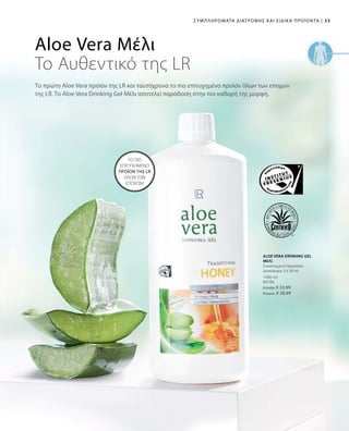 33|Συμπληρώματα Διατροφής και Ειδικά Προϊόντα
1000 ml
80700
Ελλάδα: € 33,99
Κύπρος: € 28,99
Aloe Vera Μέλι
To Αυθεντικό της LR
Το πρώτο Aloe Vera προϊόν της LR και ταυτόχρονα το πιο επιτυχημένο προϊόν όλων των εποχών
της LR. Το Aloe Vera Drinking Gel Μέλι αποτελεί παράδοση στην πιο καθαρή της μορφή.
ΤΟ ΠΙΟ
ΕΠΙΤΥΧΗΜΕΝΟ
ΠΡΟΪΟΝ ΤΗΣ LR
ΟΛΩΝ ΤΩΝ
ΕΠΟΧΩΝ!
ALOE VERA DRINKING GEL
ΜΕΛΙ
Συνιστώμενη Ημερήσια
Δοσολογία: 3 x 30 ml
 