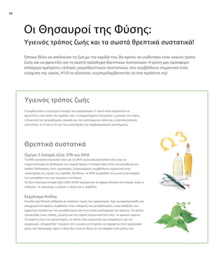 36
Το EPA (εικοσαπενταενοϊκό οξύ) και το DHA (εικοσυδυαεξανοϊκό οξύ) είναι τα
σημαντικότερα και βιολογικά πιο ενεργά Ωμέγα-3-λιπαρά οξέα. Είναι συνυπεύθυνα για
πολλές διαδικασίες στον οργανισμό. Συγκεκριμένα, συμβάλλουν σημαντικά στην
υποστήριξη της υγείας της καρδιάς. Επιπλέον, το DHA συμβάλλει στη σωστή λειτουργία
του εγκεφάλου και των νευρικών κυττάρων.
Τα δύο πολύτιμα λιπαρά οξέα (EPA+DHA) περιέχονται σε ψάρια πλούσια σε λιπαρά, όπως ο
σολομός, το σκουμπρί, η ρέγγα, ο τόνος και η σαρδέλα.
Η καρδιά είναι η κινητήρια δύναμη του οργανισμού. Γι’ αυτό είναι σημαντικό να
φροντίζετε την υγεία της καρδιάς σας. Η ισορροπημένη διατροφή, η μείωση του στρες,
η διακοπή της κατανάλωσης αλκοόλ και του καπνίσματος αλλά και η τακτική άσκηση
αποτελούν το A και το Ω για την υποστήριξη του καρδιαγγειακού συστήματος.
Όποιος θέλει να απολαύσει τη ζωή με την καρδιά του, θα πρέπει να υιοθετήσει έναν υγιεινό τρόπο
ζωής και να φροντίζει για τη σωστή πρόσληψη θρεπτικών συστατικών. Η φύση μας προσφέρει
απλόχερα αμέτρητες επιλογές μικροθρεπτικών συστατικών, που συμβάλλουν σημαντικά στην
ενίσχυση της υγείας. Η LR τα αξιοποιεί, συμπεριλαμβάνοντάς τα στα προϊόντα της!
Οι Θησαυροί της Φύσης:
Υγιεινός τρόπος ζωής και τα σωστά θρεπτικά συστατικά!
Υγιεινός τρόπος ζωής
Θρεπτικά συστατικά
Ωμέγα-3-λιπαρά οξέα: EPA και DHA
Η κνίδη έχει θετική επίδραση σε πολλούς τομείς του οργανισμού. Έχει αντιφελγμονώδη και
αποχρεμπτική δράση, συμβάλλει στην ενίσχυση του μεταβολισμού, στην αποβολή των
άχρηστων προϊόντων του μεταβολισμού και στην καλή κυκλοφορία του αίματος. Τα φύλλα
τσουκνίδας είναι, επίσης, γνωστά για την υψηλή περιεκτικότητά τους σε φυσικό πυρίτιο.
Το πυρίτιο είναι ένα ιχνοστοιχείο, το οποίο είναι σημαντικό και απαραίτητο για τον
οργανισμό.„Απαραίτητο“ σημαίνει ότι η ουσία αυτή πρέπει να παρέχεται στον οργανισμό
μέσω της διατροφής, αφού ο ίδιος δεν είναι σε θέση να την παράγει από μόνος του.
Εκχύλισμα Κνίδης
 