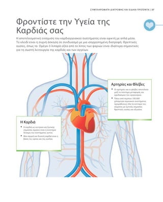 37|Συμπληρώματα Διατροφής και Ειδικά Προϊόντα
Φροντίστε την Υγεία της
Καρδιάς σας
Η αποτελεσματική ενίσχυση του καρδιαγγειακού συστήματος είναι εφικτή με απλά μέσα.
Το κλειδί είναι η συχνή άσκηση σε συνδυασμό με μια ισορροπημένη διατροφή. Θρεπτικές
ουσίες, όπως τα Ωμέγα-3-λιπαρά οξέα από το λίπος των ψαριών είναι ιδιαίτερα σημαντικές
για τη σωστή λειτουργία της καρδιάς και των αγγείων.
Η Καρδιά
	Η καρδιά ως κεντρικό και ζωτικής
σημασίας όργανο είναι η κινητήρια
δύναμη του συστήματος αυτού.
	Μια ισχυρή και δυνατή καρδιά είναι η
βάση της υγείας και της ευεξίας.
Αρτηρίες και Φλέβες
	Οι αρτηρίες και οι φλέβες αποτελούν
μαζί το σύστημα μεταφοράς και
εφοδιασμού του οργανισμού.
	Πάνω από περίπου 100.000
χιλιόμετρα αγγειακού συστήματος
προμηθεύουν όλα τα κύτταρα του
σώματος με ζωτικής σημασίας
θρεπτικές ουσίες και οξυγόνο.
 