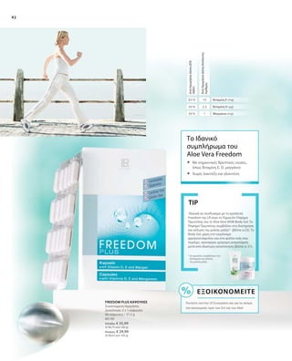 42
Ιδανικά σε συνδυασμό με τα προϊόντα
Freedom της LR είναι το Figuactiv Ρόφημα
Πρωτεΐνης και το Aloe Vera MSM Body Gel. Το
Ρόφημα Πρωτεΐνης συμβάλλει στη διατήρηση
και αύξηση της μυϊκής μάζας* (βλέπε σ.23). Το
Body Gel, χάρη στο εκχύλισμα
φραγκοστάφυλου και στα φύλλα ιτιάς που
περιέχει, προσφέρει γρήγορη ανακούφιση
μετά από ιδιαίτερη καταπόνηση (βλέπε σ. 51).
TIP
* Οι πρωτεΐνες συμβάλλουν στη
διατήρηση και αύξηση
της μυϊκής μάζας.
2,5
1
10
50 %
50 %
83 %
ΑνάΗμερήσιαΔόσηΔΤΑ
(NRV)
ΑνάΗμερήσιαΔόσηΑπόλυτος
Αριθμός
Βιταμίνη Ε (mg)
Βιταμίνη D (µg)
Μαγγάνιο (mg)
Το Ιδανικό
συμπλήρωμα του
Aloe Vera Freedom
	Με σημαντικές θρεπτικές ουσίες,
όπως Βιταμίνη E, D, μαγγάνιο
	Χωρίς λακτόζη και γλουτένη
80190
Ελλάδα: € 35,99
(€ 96,75 ανά 100 g)
Κύπρος: € 29,99
(€ 80,62 ανά 100 g)
FREEDOM PLUS ΚΑΨΟΥΛΕΣ
Συνιστώμενη Ημερήσια
Δοσολογία: 2 x 1 κάψουλα
60 κάψουλες / 37,2 g
Εξοικονομείτε
Ρωτήστε τον/την LR Συνεργάτη σας για τις ακόμα
πιο οικονομικές τιμές των Σετ και των Abo!
 