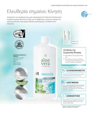 43|Συμπληρώματα Διατροφής και Ειδικά Προϊόντα
1000 ml
80850
Ελλάδα: € 42,99
Κύπρος: € 36,99
56 % 45
58 % 7
Απολαύστε την ελευθερία σας χωρίς περιορισμούς! Το Aloe Vera Drinking Gel
Freedom περιέχει θρεπτικές ουσίες για τις αρθρώσεις, επομένως παρέχει την
καλύτερη δυνατή υποστήριξη. Ιδανικό συμπλήρωμα: οι Freedom Plus
κάψουλες.
Ελευθερία σημαίνει Κίνηση
ALOE VERA DRINKING GEL
FREEDOM
Συνιστώμενη Ημερήσια
Δοσολογία: 3 x 30 ml
Ο Ειδικός της
Σωματικής Κίνησης
Ελεγμένο
Επιστημονικά αποδεδειγμένο από την EFSA*:
Η Βιταμίνη C συμβάλλει στον φυσιολογικό
σχηματισμό του κολλαγόνου για τη φυσιολογική
λειτουργία των χόνδρων.
* European Food Safety Authority (Ευρωπαϊκή
Αρχή για την Ασφάλεια των Τροφίμων)
	88% καθαρό Gel του φύλλου Aloe
Vera
	Με Bιταμίνη C για την υποστήριξη
του σχηματισμού κολλαγόνου για τη
σωστή λειτουργία των χόνδρων
Εξοικονομείτε
Ρωτήστε τον/την LR Συνεργάτη σας για τις ακόμα
πιο οικονομικές τιμές των Σετ και των Abo!
ΣΗΜΑΝΤΙΚΟ
Φροντίστε για μια ισορροπημένη και με
ποικιλία διατροφή καθώς και για έναν
υγιεινό τρόπο ζωής.
ΑνάΗμερήσιαΔόση
ΔΤΑ(NRV)
ΑνάΗμερήσιαΔόση
ΑπόλυτοςΑριθμός
Βιταμίνη C (mg)
Βιταμίνη Ε (mg)
 