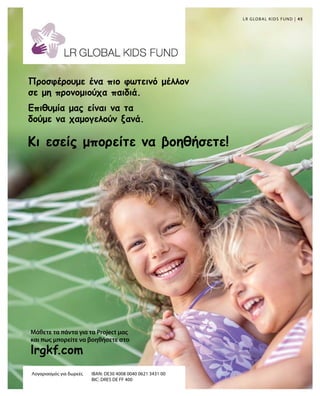 45|
lrgkf.com
LR GLOBAL KIDS FUND
Μάθετε τα πάντα για τα Project μας
και πως μπορείτε να βοηθήσετε στο
Λογαριασμός για δωρεές	 IBAN: DE30 4008 0040 0621 3431 00
	 BIC: DRES DE FF 400
Κι εσείς μπορείτε να βοηθήσετε!
Προσφέρουμε ένα πιο φωτεινό μέλλον
σε μη προνομιούχα παιδιά.
Επιθυμία μας είναι να τα
δούμε να χαμογελούν ξανά.
 