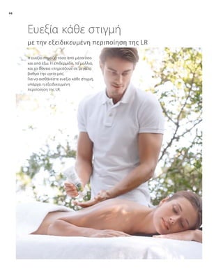 46
με την εξειδικευμένη περιποίηση της LR
Η ευεξία πηγάζει τόσο από μέσα όσο
και από έξω. Η επιδερμίδα, τα μαλλιά,
και τα δόντια επηρεάζουν σε μεγάλο
βαθμό την υγεία μας.
Για να αισθάνεστε ευεξία κάθε στιγμή,
υπάρχει η εξειδικευμένη
περιποίηση της LR.
Ευεξία κάθε στιγμή
 